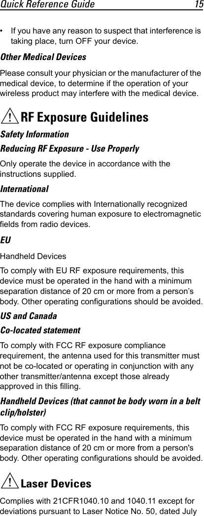 Quick Reference Guide 15• If you have any reason to suspect that interference is taking place, turn OFF your device.Other Medical DevicesPlease consult your physician or the manufacturer of the medical device, to determine if the operation of your wireless product may interfere with the medical device.RF Exposure GuidelinesSafety InformationReducing RF Exposure - Use ProperlyOnly operate the device in accordance with the instructions supplied.InternationalThe device complies with Internationally recognized standards covering human exposure to electromagnetic fields from radio devices.EUHandheld DevicesTo comply with EU RF exposure requirements, this device must be operated in the hand with a minimum separation distance of 20 cm or more from a person’s body. Other operating configurations should be avoided.US and CanadaCo-located statementTo comply with FCC RF exposure compliance requirement, the antenna used for this transmitter must not be co-located or operating in conjunction with any other transmitter/antenna except those already approved in this filling. Handheld Devices (that cannot be body worn in a belt clip/holster)To comply with FCC RF exposure requirements, this device must be operated in the hand with a minimum separation distance of 20 cm or more from a person&apos;s body. Other operating configurations should be avoided.Laser DevicesComplies with 21CFR1040.10 and 1040.11 except for deviations pursuant to Laser Notice No. 50, dated July 