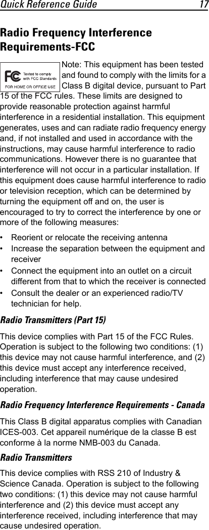 Quick Reference Guide 17Radio Frequency Interference Requirements-FCC Note: This equipment has been tested and found to comply with the limits for a Class B digital device, pursuant to Part 15 of the FCC rules. These limits are designed to provide reasonable protection against harmful interference in a residential installation. This equipment generates, uses and can radiate radio frequency energy and, if not installed and used in accordance with the instructions, may cause harmful interference to radio communications. However there is no guarantee that interference will not occur in a particular installation. If this equipment does cause harmful interference to radio or television reception, which can be determined by turning the equipment off and on, the user is encouraged to try to correct the interference by one or more of the following measures:• Reorient or relocate the receiving antenna• Increase the separation between the equipment and receiver• Connect the equipment into an outlet on a circuit different from that to which the receiver is connected• Consult the dealer or an experienced radio/TV technician for help.Radio Transmitters (Part 15)This device complies with Part 15 of the FCC Rules. Operation is subject to the following two conditions: (1) this device may not cause harmful interference, and (2) this device must accept any interference received, including interference that may cause undesired operation.Radio Frequency Interference Requirements - Canada This Class B digital apparatus complies with Canadian ICES-003. Cet appareil numérique de la classe B est conforme à la norme NMB-003 du Canada.Radio TransmittersThis device complies with RSS 210 of Industry &amp; Science Canada. Operation is subject to the following two conditions: (1) this device may not cause harmful interference and (2) this device must accept any interference received, including interference that may cause undesired operation.
