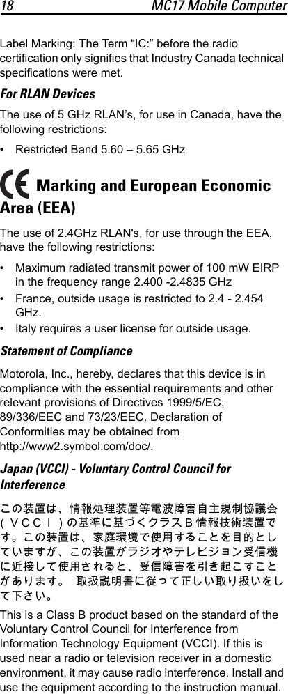18 MC17 Mobile ComputerLabel Marking: The Term “IC:” before the radio certification only signifies that Industry Canada technical specifications were met.For RLAN DevicesThe use of 5 GHz RLAN’s, for use in Canada, have the following restrictions:• Restricted Band 5.60 – 5.65 GHz Marking and European Economic Area (EEA)The use of 2.4GHz RLAN&apos;s, for use through the EEA, have the following restrictions:• Maximum radiated transmit power of 100 mW EIRP in the frequency range 2.400 -2.4835 GHz• France, outside usage is restricted to 2.4 - 2.454 GHz.• Italy requires a user license for outside usage.Statement of ComplianceMotorola, Inc., hereby, declares that this device is in compliance with the essential requirements and other relevant provisions of Directives 1999/5/EC, 89/336/EEC and 73/23/EEC. Declaration of Conformities may be obtained from http://www2.symbol.com/doc/.Japan (VCCI) - Voluntary Control Council for Interferenceこの装置は、情報処理装置等電波障害自主規制協議会（ＶＣＣＩ）の基準に基づくクラス B 情報技術装置です。この装置は、家庭環境で使用することを目的としていますが、この装置がラジオやテレビジョン受信機に近接して使用されると、受信障害を引き起こすことがあります。   取扱説明書に従って正しい取り扱いをして下さい。This is a Class B product based on the standard of the Voluntary Control Council for Interference from Information Technology Equipment (VCCI). If this is used near a radio or television receiver in a domestic environment, it may cause radio interference. Install and use the equipment according to the instruction manual.