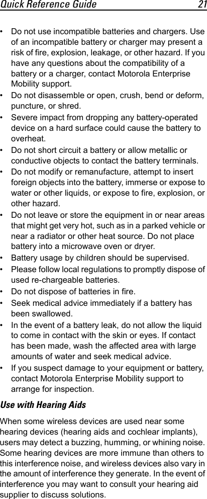 Quick Reference Guide 21• Do not use incompatible batteries and chargers. Use of an incompatible battery or charger may present a risk of fire, explosion, leakage, or other hazard. If you have any questions about the compatibility of a battery or a charger, contact Motorola Enterprise Mobility support.• Do not disassemble or open, crush, bend or deform, puncture, or shred.• Severe impact from dropping any battery-operated device on a hard surface could cause the battery to overheat.• Do not short circuit a battery or allow metallic or conductive objects to contact the battery terminals.• Do not modify or remanufacture, attempt to insert foreign objects into the battery, immerse or expose to water or other liquids, or expose to fire, explosion, or other hazard.• Do not leave or store the equipment in or near areas that might get very hot, such as in a parked vehicle or near a radiator or other heat source. Do not place battery into a microwave oven or dryer.• Battery usage by children should be supervised.• Please follow local regulations to promptly dispose of used re-chargeable batteries.• Do not dispose of batteries in fire.• Seek medical advice immediately if a battery has been swallowed.• In the event of a battery leak, do not allow the liquid to come in contact with the skin or eyes. If contact has been made, wash the affected area with large amounts of water and seek medical advice.• If you suspect damage to your equipment or battery, contact Motorola Enterprise Mobility support to arrange for inspection.Use with Hearing AidsWhen some wireless devices are used near some hearing devices (hearing aids and cochlear implants), users may detect a buzzing, humming, or whining noise. Some hearing devices are more immune than others to this interference noise, and wireless devices also vary in the amount of interference they generate. In the event of interference you may want to consult your hearing aid supplier to discuss solutions.