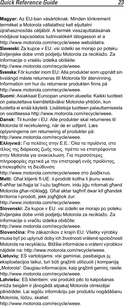 Quick Reference Guide 23Magyar: Az EU-ban vásárlóknak: Minden tönkrement terméket a Motorola vállalathoz kell eljuttatni újrahasznosítás céljából. A termék visszajuttatásának módjával kapcsolatos tudnivalókért látogasson el a http://www.motorola.com/recycle/weee weboldalra.Slovenski: Za kupce v EU: vsi izdelki se morajo po poteku življenjske dobe vrniti podjetju Motorola za reciklažo. Za informacije o vraèilu izdelka obišèite: http://www.motorola.com/recycle/weee.Svenska: För kunder inom EU: Alla produkter som uppnått sin livslängd måste returneras till Motorola för återvinning. Information om hur du returnerar produkten finns på http://www.motorola.com/recycle/weee.Suomi: Asiakkaat Euroopan unionin alueella: Kaikki tuotteet on palautettava kierrätettäväksi Motorola-yhtiöön, kun tuotetta ei enää käytetä. Lisätietoja tuotteen palauttamisesta on osoitteessa http://www.motorola.com/recycle/weee.Dansk: Til kunder i EU: Alle produkter skal returneres til Motorola til recirkulering, når de er udtjent. Læs oplysningerne om returnering af produkter på: http://www.motorola.com/recycle/weee.Ελληνικά: Για πελάτες στην Ε.Ε.: Όλα τα προϊόντα, στο τέλος της διάρκειας ζωής τους, πρέπει να επιστρέφονται στην Motorola για ανακύκλωση. Για περισσότερες πληροφορίες σχετικά με την επιστροφή ενός προϊόντος, επισκεφθείτε τη διεύθυνση http://www.motorola.com/recycle/weee στο Διαδίκτυο.Malti: Għal klijenti fl-UE: il-prodotti kollha li jkunu waslu fl-aħħar tal-ħajja ta&apos; l-użu tagħhom, iridu jiġu rritornati għand Motorola għar-riċiklaġġ. Għal aktar tagħrif dwar kif għandek tirritorna l-prodott, jekk jogħġbok żur: http://www.motorola.com/recycle/weee.Slovenski: Za kupce v EU: vsi izdelki se morajo po poteku življenjske dobe vrniti podjetju Motorola za reciklažo. Za informacije o vračilu izdelka obiščite: http://www.motorola.com/recycle/weee.Slovenčina: Pre zákazníkov z krajín EU: Všetky výrobky musia byť po uplynutí doby ich životnosti vrátené spoločnosti Motorola na recykláciu. Bližšie informácie o vrátení výrobkov nájdete na: http://www.motorola.com/recycle/weee.Lietuvių: ES vartotojams: visi gaminiai, pasibaigus jų eksploatacijos laikui, turi būti grąžinti utilizuoti į kompaniją „Motorola“. Daugiau informacijos, kaip grąžinti gaminį, rasite: http://www.motorola.com/recycle/weee.Latviešu: ES klientiem: visi produkti pēc to kalpošanas mūža beigām ir jānogādā atpakaļ Motorola otrreizējai pārstrādei. Lai iegūtu informāciju par produktu nogādāšanu Motorola, lūdzu, skatiet: http://www.motorola.com/recycle/weee.