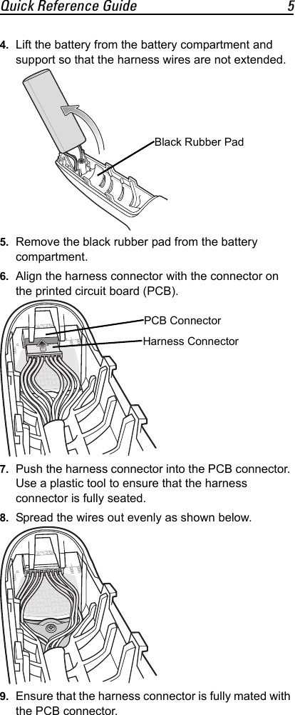 Quick Reference Guide 54. Lift the battery from the battery compartment and support so that the harness wires are not extended.5. Remove the black rubber pad from the battery compartment.6. Align the harness connector with the connector on the printed circuit board (PCB).7. Push the harness connector into the PCB connector. Use a plastic tool to ensure that the harness connector is fully seated.8. Spread the wires out evenly as shown below.9. Ensure that the harness connector is fully mated with the PCB connector.Black Rubber PadPCB ConnectorHarness Connector