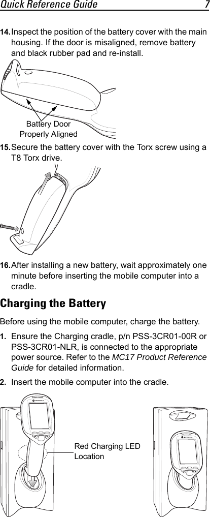 Quick Reference Guide 714.Inspect the position of the battery cover with the main housing. If the door is misaligned, remove battery and black rubber pad and re-install.15.Secure the battery cover with the Torx screw using a T8 Torx drive.16.After installing a new battery, wait approximately one minute before inserting the mobile computer into a cradle.Charging the BatteryBefore using the mobile computer, charge the battery.1. Ensure the Charging cradle, p/n PSS-3CR01-00R or PSS-3CR01-NLR, is connected to the appropriate power source. Refer to the MC17 Product Reference Guide for detailed information.2. Insert the mobile computer into the cradle.Battery Door Properly AlignedRed Charging LED Location