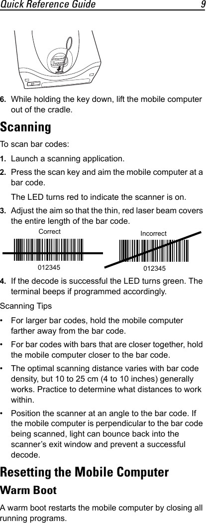 Quick Reference Guide 96. While holding the key down, lift the mobile computer out of the cradle.ScanningTo scan bar codes:1. Launch a scanning application.2. Press the scan key and aim the mobile computer at a bar code.The LED turns red to indicate the scanner is on.3. Adjust the aim so that the thin, red laser beam covers the entire length of the bar code.4. If the decode is successful the LED turns green. The terminal beeps if programmed accordingly.Scanning Tips• For larger bar codes, hold the mobile computer farther away from the bar code.• For bar codes with bars that are closer together, hold the mobile computer closer to the bar code.• The optimal scanning distance varies with bar code density, but 10 to 25 cm (4 to 10 inches) generally works. Practice to determine what distances to work within.• Position the scanner at an angle to the bar code. If the mobile computer is perpendicular to the bar code being scanned, light can bounce back into the scanner’s exit window and prevent a successful decode.Resetting the Mobile ComputerWarm BootA warm boot restarts the mobile computer by closing all running programs.Correct012345Incorrect012345