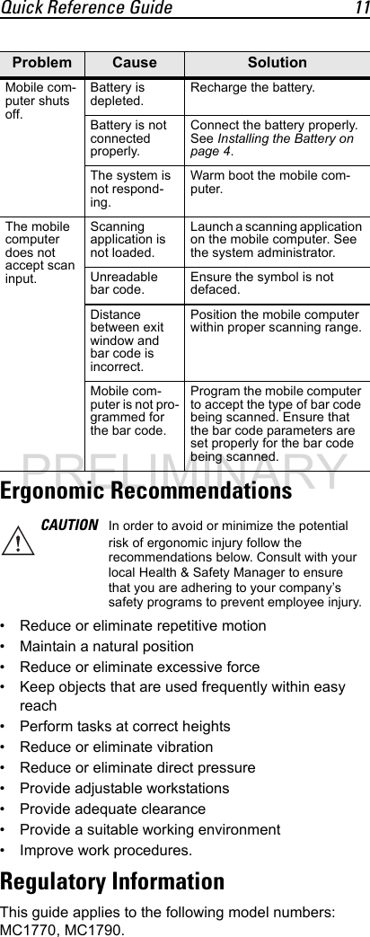 Quick Reference Guide 11Ergonomic Recommendations• Reduce or eliminate repetitive motion• Maintain a natural position• Reduce or eliminate excessive force• Keep objects that are used frequently within easy reach• Perform tasks at correct heights• Reduce or eliminate vibration• Reduce or eliminate direct pressure• Provide adjustable workstations• Provide adequate clearance• Provide a suitable working environment• Improve work procedures.Regulatory InformationThis guide applies to the following model numbers: MC1770, MC1790.Mobile com-puter shuts off.Battery is depleted.Recharge the battery.Battery is not connected properly.Connect the battery properly. See Installing the Battery on page 4.The system is not respond-ing.Warm boot the mobile com-puter.The mobile computer does not accept scan input.Scanning application is not loaded.Launch a scanning application on the mobile computer. See the system administrator.Unreadable bar code.Ensure the symbol is not defaced.Distance between exit window and bar code is incorrect.Position the mobile computer within proper scanning range.Mobile com-puter is not pro-grammed for the bar code.Program the mobile computer to accept the type of bar code being scanned. Ensure that the bar code parameters are set properly for the bar code being scanned.CAUTION In order to avoid or minimize the potential risk of ergonomic injury follow the recommendations below. Consult with your local Health &amp; Safety Manager to ensure that you are adhering to your company’s safety programs to prevent employee injury.Problem Cause SolutionPRELIMINARY