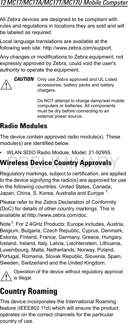 12 MC17/MC17A/MC17T/MC17U Mobile ComputerAll Zebra devices are designed to be compliant with rules and regulations in locations they are sold and will be labeled as required.Local language translations are available at the following web site: http://www.zebra.com/support.Any changes or modifications to Zebra equipment, not expressly approved by Zebra, could void the user&apos;s authority to operate the equipment.Radio ModulesThe device contain approved radio module(s). These module(s) are identified below. • WLAN SDIO Radio Module, Model: 21-92955.Wireless Device Country ApprovalsRegulatory markings, subject to certification, are applied to the device signifying the radio(s) are approved for use in the following countries: United States, Canada, Japan, China, S. Korea, Australia and Europe 1.Please refer to the Zebra Declaration of Conformity (DoC) for details of other country markings. This is available at http://www.zebra.com/doc.Note1: For 2.4GHz Products: Europe includes, Austria, Belgium, Bulgaria, Czech Republic, Cyprus, Denmark, Estonia, Finland, France, Germany, Greece, Hungary, Iceland, Ireland, Italy, Latvia, Liechtenstein, Lithuania, Luxembourg, Malta, Netherlands, Norway, Poland, Portugal, Romania, Slovak Republic, Slovenia, Spain, Sweden, Switzerland and the United Kingdom.Country RoamingThis device incorporates the International Roaming feature (IEEE802.11d) which will ensure the product operates on the correct channels for the particular country of use.CAUTION Only use Zebra approved and UL Listed accessories, battery packs and battery chargers.Do NOT attempt to charge damp/wet mobile computers or batteries. All components must be dry before connecting to an external power source.Operation of the device without regulatory approval is illegal.PRELIMINARY