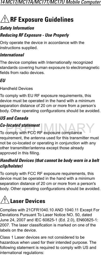 14 MC17/MC17A/MC17T/MC17U Mobile ComputerRF Exposure GuidelinesSafety InformationReducing RF Exposure - Use ProperlyOnly operate the device in accordance with the instructions supplied.InternationalThe device complies with Internationally recognized standards covering human exposure to electromagnetic fields from radio devices.EUHandheld DevicesTo comply with EU RF exposure requirements, this device must be operated in the hand with a minimum separation distance of 20 cm or more from a person’s body. Other operating configurations should be avoided.US and CanadaCo-located statementTo comply with FCC RF exposure compliance requirement, the antenna used for this transmitter must not be co-located or operating in conjunction with any other transmitter/antenna except those already approved in this filling. Handheld Devices (that cannot be body worn in a belt clip/holster)To comply with FCC RF exposure requirements, this device must be operated in the hand with a minimum separation distance of 20 cm or more from a person&apos;s body. Other operating configurations should be avoided.Laser DevicesComplies with 21CFR1040.10 AND 1040.11 Except For Deviations Pursuant To Laser Notice NO. 50, dated June 24, 2007 and IEC 60825-1 (Ed. 2.0), EN60825-1: 2007. The laser classification is marked on one of the labels on the device.Class 1 Laser devices are not considered to be hazardous when used for their intended purpose. The following statement is required to comply with US and international regulations:PRELIMINARY