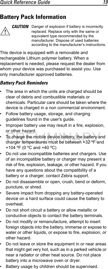 Quick Reference Guide 19Battery Pack InformationThis device is equipped with a removable and rechargeable Lithium polymer battery. When a replacement is needed, please request the dealer from whom your device was purchased to assist you. Use only manufacturer approved batteries.Battery Pack Reminders• The area in which the units are charged should be clear of debris and combustible materials or chemicals. Particular care should be taken where the device is charged in a non commercial environment.• Follow battery usage, storage, and charging guidelines found in the user&apos;s guide.• Improper battery use may result in a fire, explosion, or other hazard.• To charge the mobile device battery, the battery and charger temperatures must be between +32 ºF and +104 ºF (0 ºC and +40 ºC) • Do not use incompatible batteries and chargers. Use of an incompatible battery or charger may present a risk of fire, explosion, leakage, or other hazard. If you have any questions about the compatibility of a battery or a charger, contact Zebra support.• Do not disassemble or open, crush, bend or deform, puncture, or shred.• Severe impact from dropping any battery-operated device on a hard surface could cause the battery to overheat.• Do not short circuit a battery or allow metallic or conductive objects to contact the battery terminals.• Do not modify or remanufacture, attempt to insert foreign objects into the battery, immerse or expose to water or other liquids, or expose to fire, explosion, or other hazard.• Do not leave or store the equipment in or near areas that might get very hot, such as in a parked vehicle or near a radiator or other heat source. Do not place battery into a microwave oven or dryer.• Battery usage by children should be supervised.CAUTION Danger of explosion if battery is incorrectly replaced. Replace only with the same or equivalent type recommended by the manufacturer. Dispose of used batteries according to the manufacturer’s instructions.PRELIMINARY