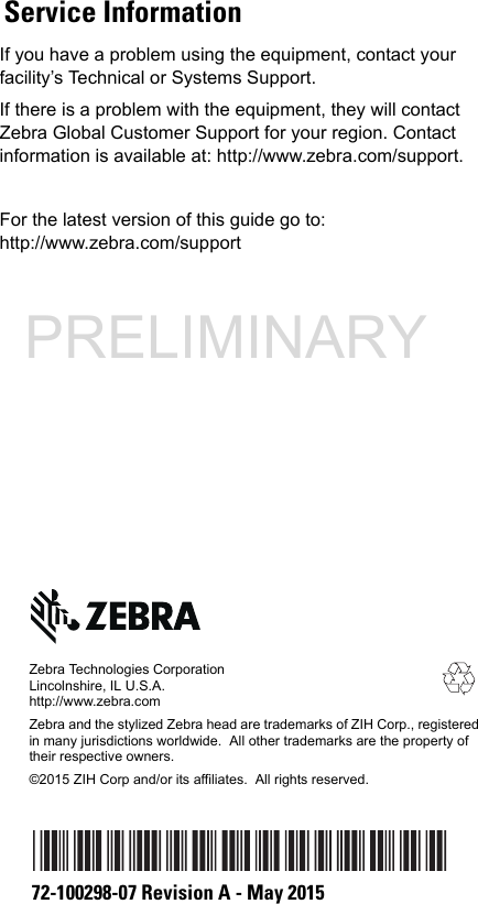 If you have a problem using the equipment, contact your facility’s Technical or Systems Support. If there is a problem with the equipment, they will contact Zebra Global Customer Support for your region. Contact information is available at: http://www.zebra.com/support.For the latest version of this guide go to: http://www.zebra.com/supportZebra Technologies CorporationLincolnshire, IL U.S.A.http://www.zebra.comZebra and the stylized Zebra head are trademarks of ZIH Corp., registeredin many jurisdictions worldwide.  All other trademarks are the property of their respective owners.©2015 ZIH Corp and/or its affiliates.  All rights reserved.72-100298-07 Revision A - May 2015Service InformationPRELIMINARY