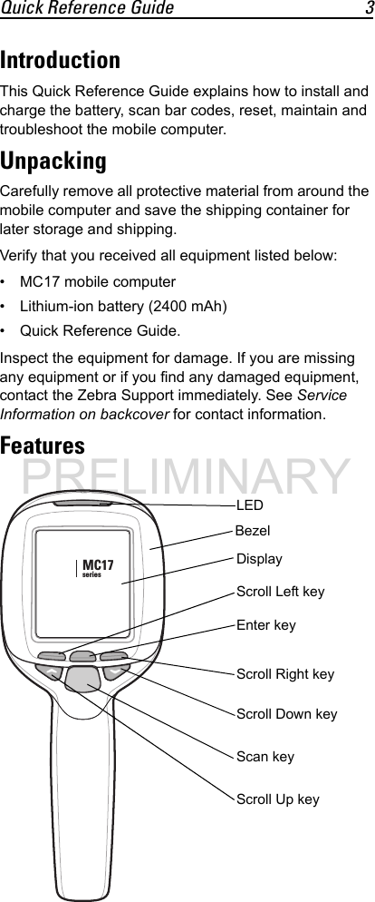Quick Reference Guide 3IntroductionThis Quick Reference Guide explains how to install and charge the battery, scan bar codes, reset, maintain and troubleshoot the mobile computer.UnpackingCarefully remove all protective material from around the mobile computer and save the shipping container for later storage and shipping.Verify that you received all equipment listed below:• MC17 mobile computer• Lithium-ion battery (2400 mAh)• Quick Reference Guide.Inspect the equipment for damage. If you are missing any equipment or if you find any damaged equipment, contact the Zebra Support immediately. See Service Information on backcover for contact information.FeaturesMC17seriesScan keyLEDDisplayScroll Right keyScroll Down keyScroll Up keyEnter keyScroll Left keyBezelPRELIMINARY