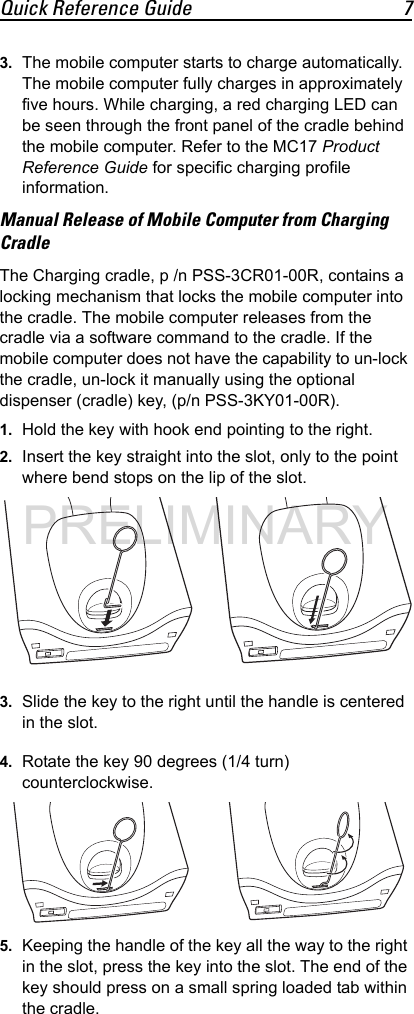 Quick Reference Guide 73. The mobile computer starts to charge automatically. The mobile computer fully charges in approximately five hours. While charging, a red charging LED can be seen through the front panel of the cradle behind the mobile computer. Refer to the MC17 Product Reference Guide for specific charging profile information.Manual Release of Mobile Computer from Charging CradleThe Charging cradle, p /n PSS-3CR01-00R, contains a locking mechanism that locks the mobile computer into the cradle. The mobile computer releases from the cradle via a software command to the cradle. If the mobile computer does not have the capability to un-lock the cradle, un-lock it manually using the optional dispenser (cradle) key, (p/n PSS-3KY01-00R).1. Hold the key with hook end pointing to the right.2. Insert the key straight into the slot, only to the point where bend stops on the lip of the slot.3. Slide the key to the right until the handle is centered in the slot.4. Rotate the key 90 degrees (1/4 turn) counterclockwise.5. Keeping the handle of the key all the way to the right in the slot, press the key into the slot. The end of the key should press on a small spring loaded tab within the cradle.PRELIMINARY