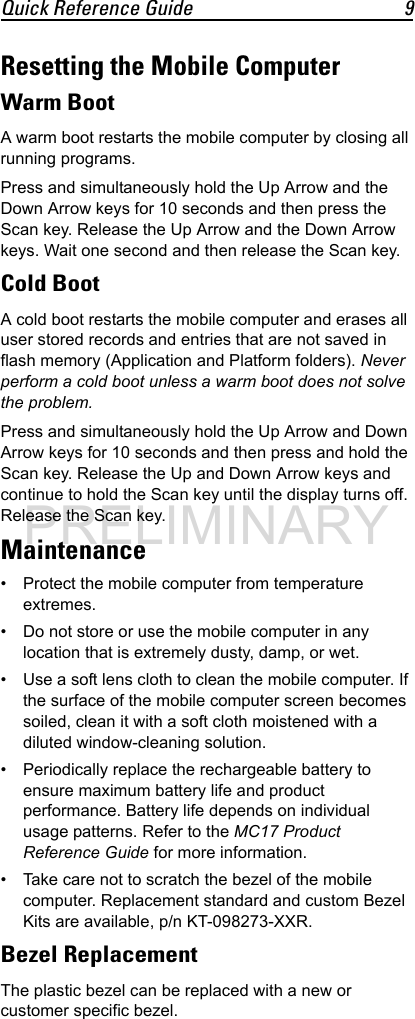 Quick Reference Guide 9Resetting the Mobile ComputerWarm BootA warm boot restarts the mobile computer by closing all running programs.Press and simultaneously hold the Up Arrow and the Down Arrow keys for 10 seconds and then press the Scan key. Release the Up Arrow and the Down Arrow keys. Wait one second and then release the Scan key.Cold BootA cold boot restarts the mobile computer and erases all user stored records and entries that are not saved in flash memory (Application and Platform folders). Never perform a cold boot unless a warm boot does not solve the problem.Press and simultaneously hold the Up Arrow and Down Arrow keys for 10 seconds and then press and hold the Scan key. Release the Up and Down Arrow keys and continue to hold the Scan key until the display turns off. Release the Scan key.Maintenance• Protect the mobile computer from temperature extremes.• Do not store or use the mobile computer in any location that is extremely dusty, damp, or wet.• Use a soft lens cloth to clean the mobile computer. If the surface of the mobile computer screen becomes soiled, clean it with a soft cloth moistened with a diluted window-cleaning solution.• Periodically replace the rechargeable battery to ensure maximum battery life and product performance. Battery life depends on individual usage patterns. Refer to the MC17 Product Reference Guide for more information.• Take care not to scratch the bezel of the mobile computer. Replacement standard and custom Bezel Kits are available, p/n KT-098273-XXR.Bezel ReplacementThe plastic bezel can be replaced with a new or customer specific bezel.PRELIMINARY