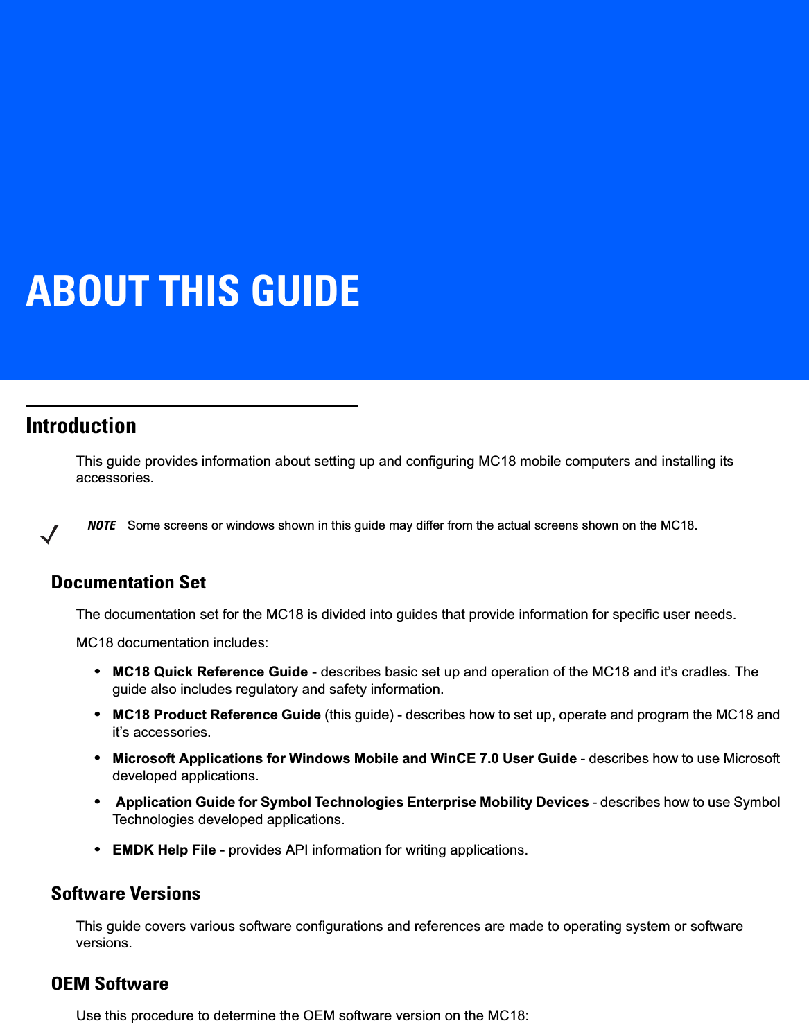 ABOUT THIS GUIDEIntroductionThis guide provides information about setting up and configuring MC18 mobile computers and installing its accessories.Documentation SetThe documentation set for the MC18 is divided into guides that provide information for specific user needs.MC18 documentation includes:•MC18 Quick Reference Guide - describes basic set up and operation of the MC18 and it’s cradles. The guide also includes regulatory and safety information.•MC18 Product Reference Guide (this guide) - describes how to set up, operate and program the MC18 and it’s accessories.•Microsoft Applications for Windows Mobile and WinCE 7.0 User Guide - describes how to use Microsoft developed applications.• Application Guide for Symbol Technologies Enterprise Mobility Devices - describes how to use Symbol Technologies developed applications.•EMDK Help File - provides API information for writing applications.Software VersionsThis guide covers various software configurations and references are made to operating system or software versions.OEM SoftwareUse this procedure to determine the OEM software version on the MC18:NOTE Some screens or windows shown in this guide may differ from the actual screens shown on the MC18.