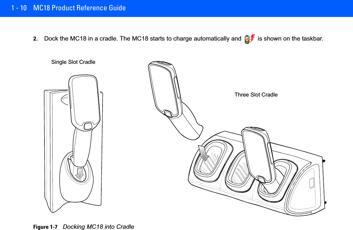 1 - 10 MC18 Product Reference Guide2. Dock the MC18 in a cradle. The MC18 starts to charge automatically and   is shown on the taskbar.Figure 1-7    Docking MC18 into CradleThree Slot CradleSingle Slot Cradle