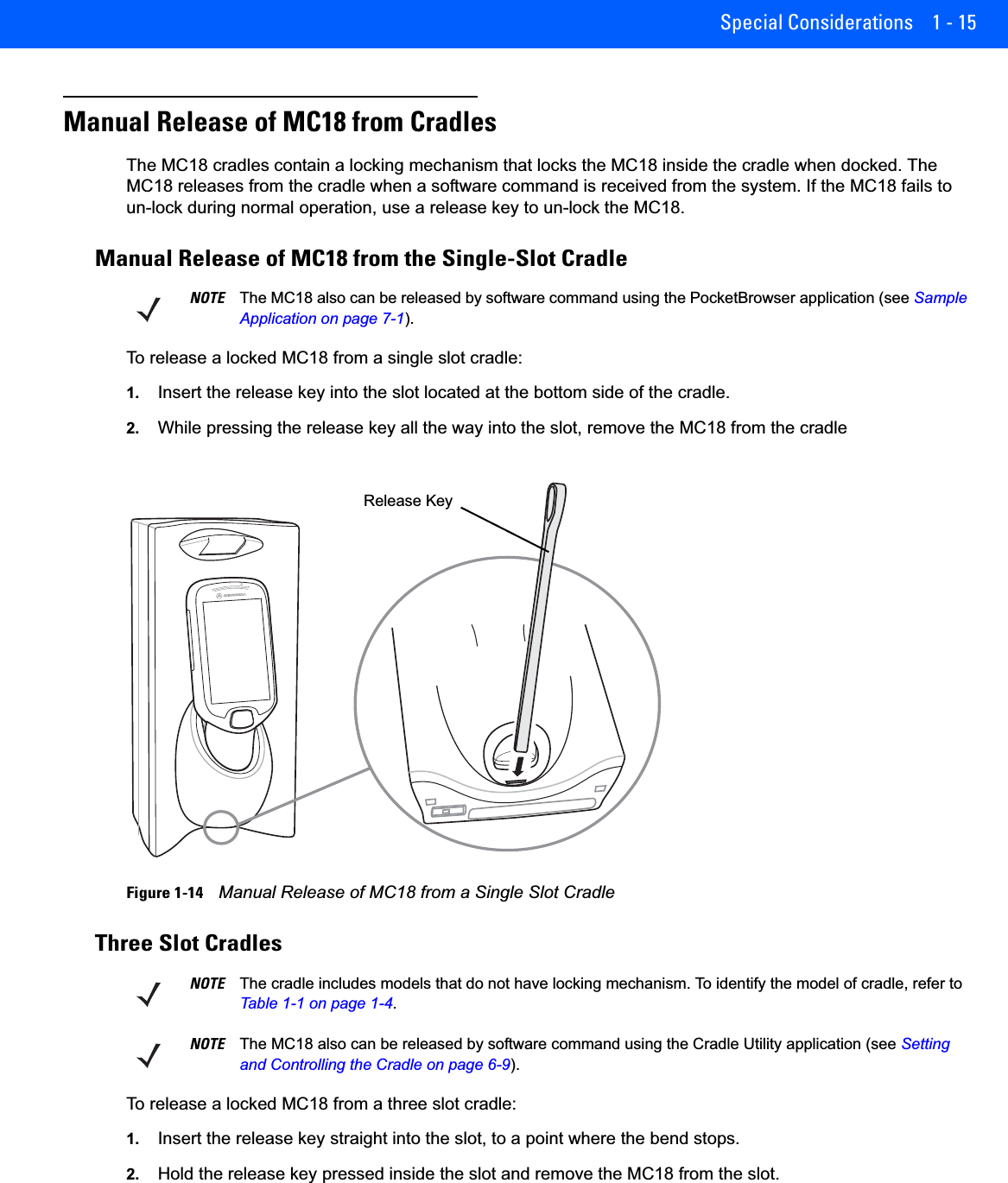Special Considerations 1 - 15Manual Release of MC18 from CradlesThe MC18 cradles contain a locking mechanism that locks the MC18 inside the cradle when docked. The MC18 releases from the cradle when a software command is received from the system. If the MC18 fails to un-lock during normal operation, use a release key to un-lock the MC18.Manual Release of MC18 from the Single-Slot CradleTo release a locked MC18 from a single slot cradle:1. Insert the release key into the slot located at the bottom side of the cradle.2. While pressing the release key all the way into the slot, remove the MC18 from the cradleFigure 1-14    Manual Release of MC18 from a Single Slot CradleThree Slot CradlesTo release a locked MC18 from a three slot cradle:1. Insert the release key straight into the slot, to a point where the bend stops.2. Hold the release key pressed inside the slot and remove the MC18 from the slot.NOTE The MC18 also can be released by software command using the PocketBrowser application (see Sample Application on page 7-1).ABRelease KeyNOTE The cradle includes models that do not have locking mechanism. To identify the model of cradle, refer to Table 1-1 on page 1-4.NOTE The MC18 also can be released by software command using the Cradle Utility application (see Setting and Controlling the Cradle on page 6-9).
