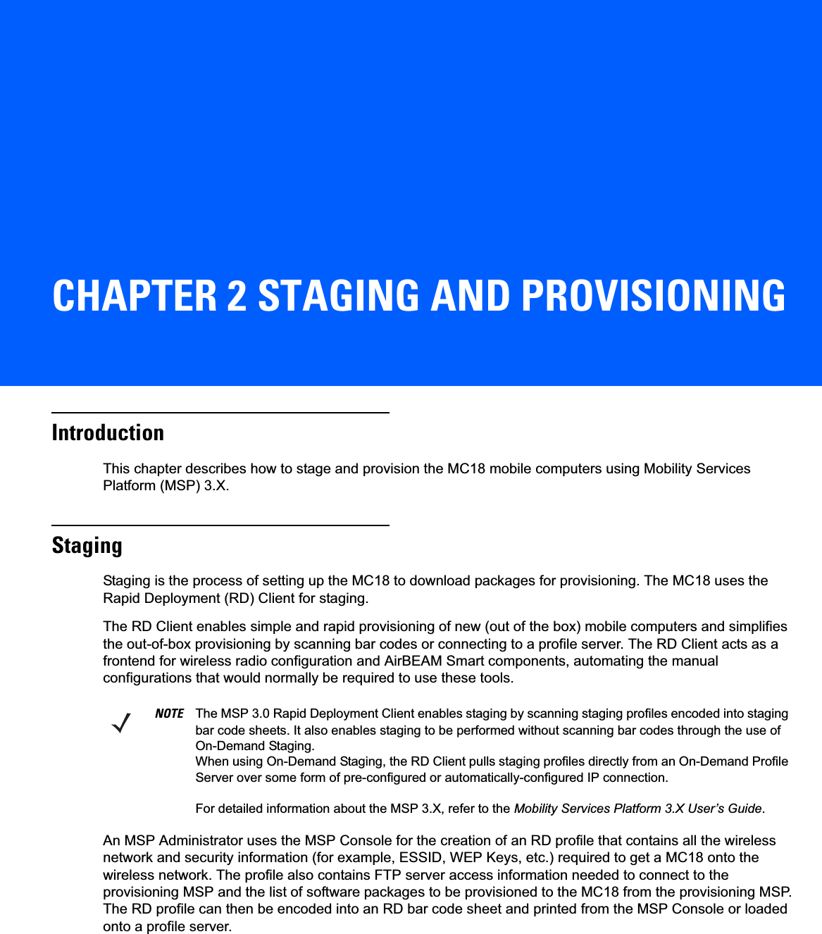 CHAPTER 2 STAGING AND PROVISIONINGIntroductionThis chapter describes how to stage and provision the MC18 mobile computers using Mobility Services Platform (MSP) 3.X.StagingStaging is the process of setting up the MC18 to download packages for provisioning. The MC18 uses the Rapid Deployment (RD) Client for staging.The RD Client enables simple and rapid provisioning of new (out of the box) mobile computers and simplifies the out-of-box provisioning by scanning bar codes or connecting to a profile server. The RD Client acts as a frontend for wireless radio configuration and AirBEAM Smart components, automating the manual configurations that would normally be required to use these tools.An MSP Administrator uses the MSP Console for the creation of an RD profile that contains all the wireless network and security information (for example, ESSID, WEP Keys, etc.) required to get a MC18 onto the wireless network. The profile also contains FTP server access information needed to connect to the provisioning MSP and the list of software packages to be provisioned to the MC18 from the provisioning MSP. The RD profile can then be encoded into an RD bar code sheet and printed from the MSP Console or loaded onto a profile server.NOTE The MSP 3.0 Rapid Deployment Client enables staging by scanning staging profiles encoded into staging bar code sheets. It also enables staging to be performed without scanning bar codes through the use of On-Demand Staging.When using On-Demand Staging, the RD Client pulls staging profiles directly from an On-Demand Profile Server over some form of pre-configured or automatically-configured IP connection.For detailed information about the MSP 3.X, refer to the Mobility Services Platform 3.X User’s Guide.