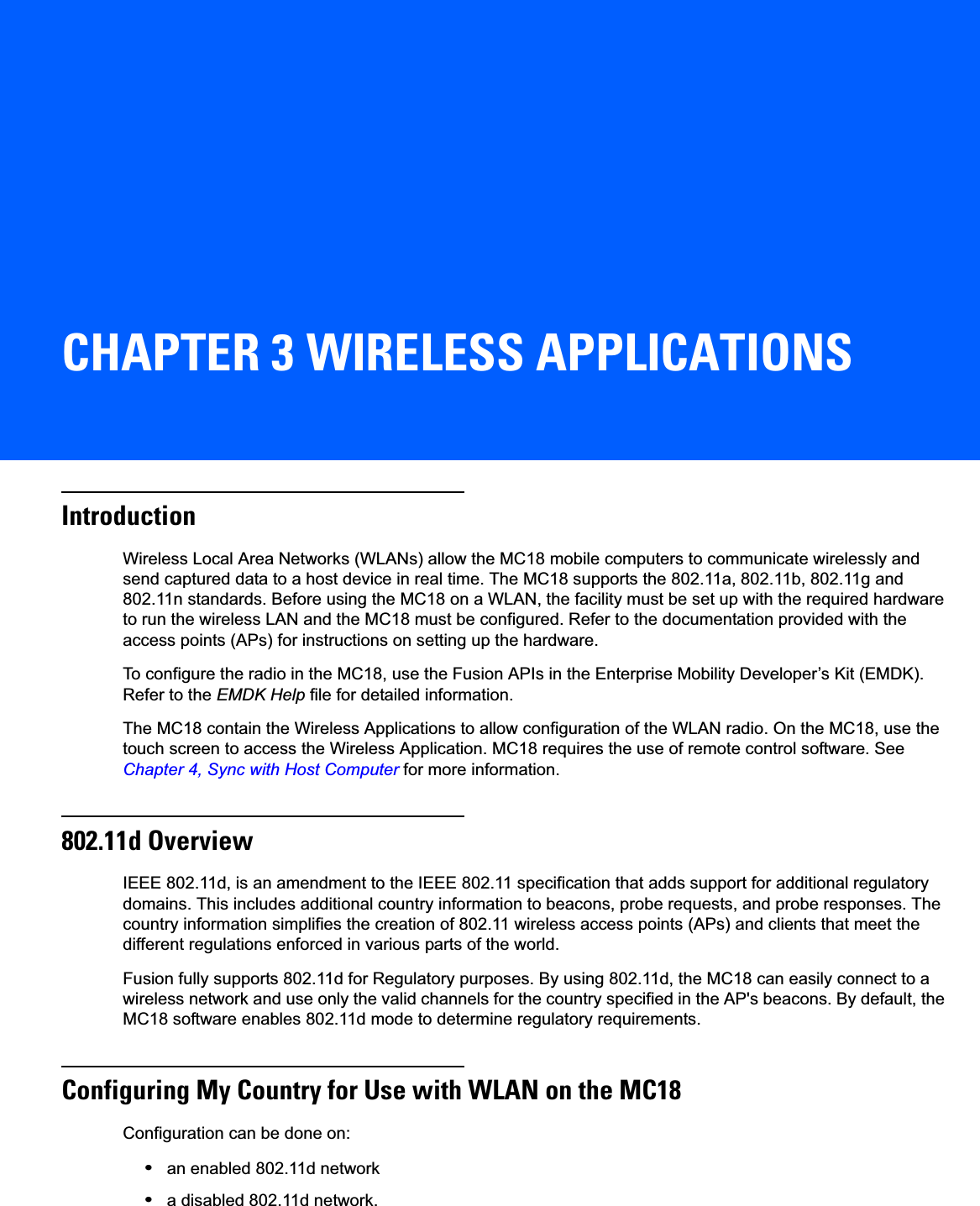CHAPTER 3 WIRELESS APPLICATIONSIntroductionWireless Local Area Networks (WLANs) allow the MC18 mobile computers to communicate wirelessly and send captured data to a host device in real time. The MC18 supports the 802.11a, 802.11b, 802.11g and 802.11n standards. Before using the MC18 on a WLAN, the facility must be set up with the required hardware to run the wireless LAN and the MC18 must be configured. Refer to the documentation provided with the access points (APs) for instructions on setting up the hardware.To configure the radio in the MC18, use the Fusion APIs in the Enterprise Mobility Developer’s Kit (EMDK). Refer to the EMDK Help file for detailed information.The MC18 contain the Wireless Applications to allow configuration of the WLAN radio. On the MC18, use the touch screen to access the Wireless Application. MC18 requires the use of remote control software. See Chapter 4, Sync with Host Computer for more information.802.11d OverviewIEEE 802.11d, is an amendment to the IEEE 802.11 specification that adds support for additional regulatory domains. This includes additional country information to beacons, probe requests, and probe responses. The country information simplifies the creation of 802.11 wireless access points (APs) and clients that meet the different regulations enforced in various parts of the world.Fusion fully supports 802.11d for Regulatory purposes. By using 802.11d, the MC18 can easily connect to a wireless network and use only the valid channels for the country specified in the AP&apos;s beacons. By default, the MC18 software enables 802.11d mode to determine regulatory requirements.Configuring My Country for Use with WLAN on the MC18Configuration can be done on:•an enabled 802.11d network•a disabled 802.11d network.