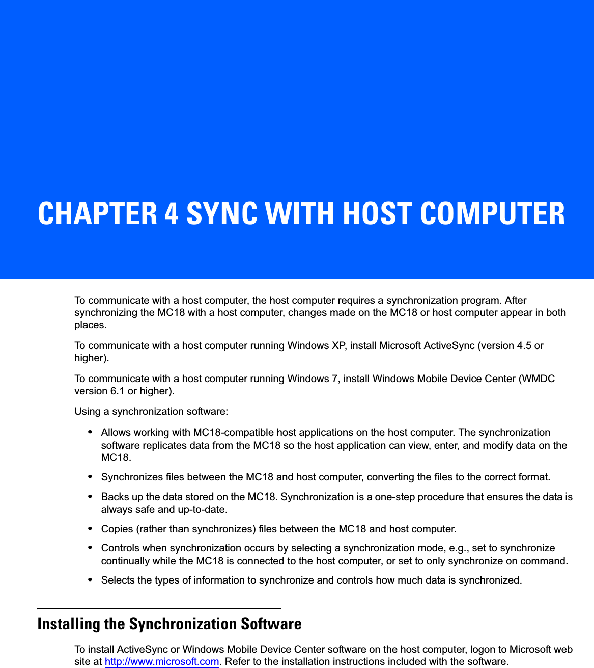 CHAPTER 4 SYNC WITH HOST COMPUTERTo communicate with a host computer, the host computer requires a synchronization program. After synchronizing the MC18 with a host computer, changes made on the MC18 or host computer appear in both places.To communicate with a host computer running Windows XP, install Microsoft ActiveSync (version 4.5 or higher). To communicate with a host computer running Windows 7, install Windows Mobile Device Center (WMDC version 6.1 or higher). Using a synchronization software:•Allows working with MC18-compatible host applications on the host computer. The synchronization software replicates data from the MC18 so the host application can view, enter, and modify data on the MC18.•Synchronizes files between the MC18 and host computer, converting the files to the correct format.•Backs up the data stored on the MC18. Synchronization is a one-step procedure that ensures the data is always safe and up-to-date.•Copies (rather than synchronizes) files between the MC18 and host computer.•Controls when synchronization occurs by selecting a synchronization mode, e.g., set to synchronize continually while the MC18 is connected to the host computer, or set to only synchronize on command.•Selects the types of information to synchronize and controls how much data is synchronized.Installing the Synchronization SoftwareTo install ActiveSync or Windows Mobile Device Center software on the host computer, logon to Microsoft web site at http://www.microsoft.com. Refer to the installation instructions included with the software.