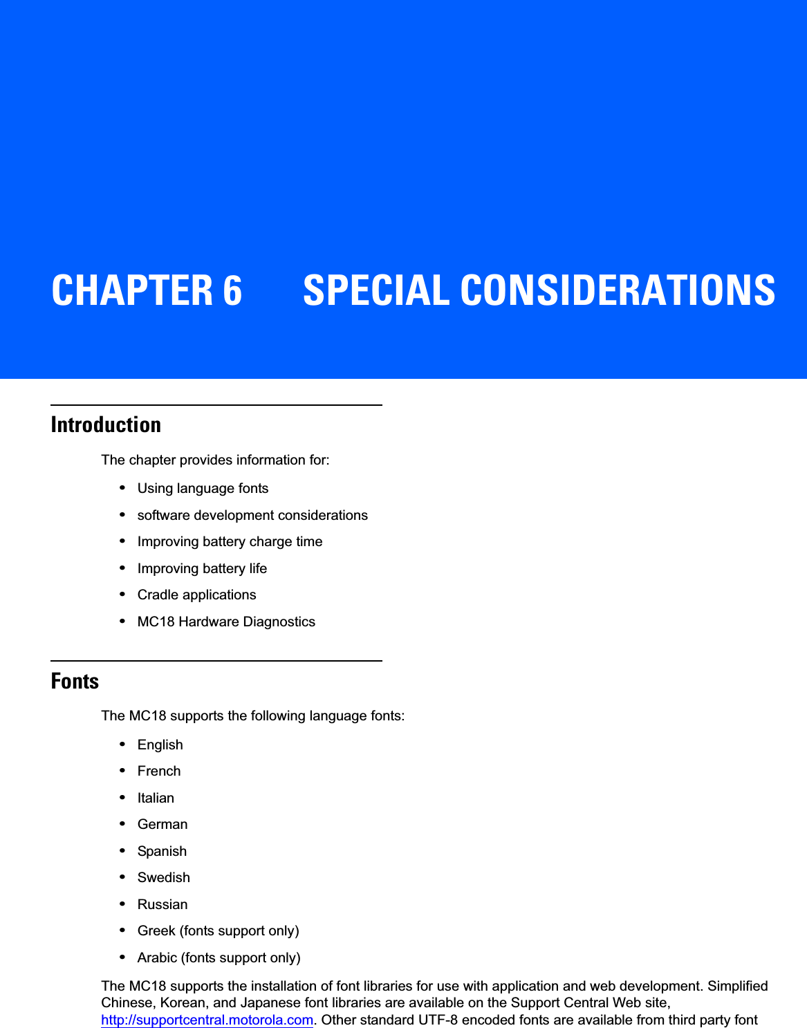 CHAPTER 6 SPECIAL CONSIDERATIONSIntroductionThe chapter provides information for:•Using language fonts•software development considerations•Improving battery charge time•Improving battery life•Cradle applications•MC18 Hardware DiagnosticsFontsThe MC18 supports the following language fonts:•English•French•Italian•German•Spanish•Swedish•Russian•Greek (fonts support only)•Arabic (fonts support only)The MC18 supports the installation of font libraries for use with application and web development. Simplified Chinese, Korean, and Japanese font libraries are available on the Support Central Web site, http://supportcentral.motorola.com. Other standard UTF-8 encoded fonts are available from third party font 