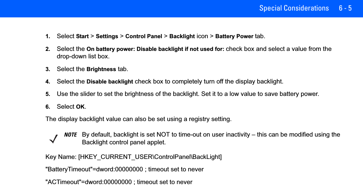 Special Considerations 6 - 51. Select Start &gt; Settings &gt; Control Panel &gt; Backlight icon &gt; Battery Power tab.2. Select the On battery power: Disable backlight if not used for: check box and select a value from the drop-down list box.3. Select the Brightness tab.4. Select the Disable backlight check box to completely turn off the display backlight.5. Use the slider to set the brightness of the backlight. Set it to a low value to save battery power.6. Select OK.The display backlight value can also be set using a registry setting.Key Name: [HKEY_CURRENT_USER\ControlPanel\BackLight]&quot;BatteryTimeout&quot;=dword:00000000 ; timeout set to never&quot;ACTimeout&quot;=dword:00000000 ; timeout set to neverNOTE By default, backlight is set NOT to time-out on user inactivity – this can be modified using the Backlight control panel applet.