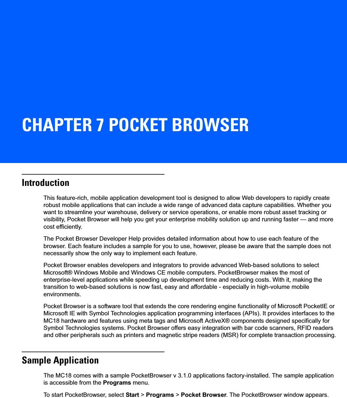 CHAPTER 7 POCKET BROWSERIntroductionThis feature-rich, mobile application development tool is designed to allow Web developers to rapidly create robust mobile applications that can include a wide range of advanced data capture capabilities. Whether you want to streamline your warehouse, delivery or service operations, or enable more robust asset tracking or visibility, Pocket Browser will help you get your enterprise mobility solution up and running faster — and more cost efficiently.The Pocket Browser Developer Help provides detailed information about how to use each feature of the browser. Each feature includes a sample for you to use, however, please be aware that the sample does not necessarily show the only way to implement each feature.Pocket Browser enables developers and integrators to provide advanced Web-based solutions to select Microsoft® Windows Mobile and Windows CE mobile computers. PocketBrowser makes the most of enterprise-level applications while speeding up development time and reducing costs. With it, making the transition to web-based solutions is now fast, easy and affordable - especially in high-volume mobile environments.Pocket Browser is a software tool that extends the core rendering engine functionality of Microsoft PocketIE or Microsoft IE with Symbol Technologies application programming interfaces (APIs). It provides interfaces to the MC18 hardware and features using meta tags and Microsoft ActiveX® components designed specifically for Symbol Technologies systems. Pocket Browser offers easy integration with bar code scanners, RFID readers and other peripherals such as printers and magnetic stripe readers (MSR) for complete transaction processing.Sample ApplicationThe MC18 comes with a sample PocketBrowser v 3.1.0 applications factory-installed. The sample application is accessible from the Programs menu.To start PocketBrowser, select Start &gt; Programs &gt; Pocket Browser. The PocketBrowser window appears.