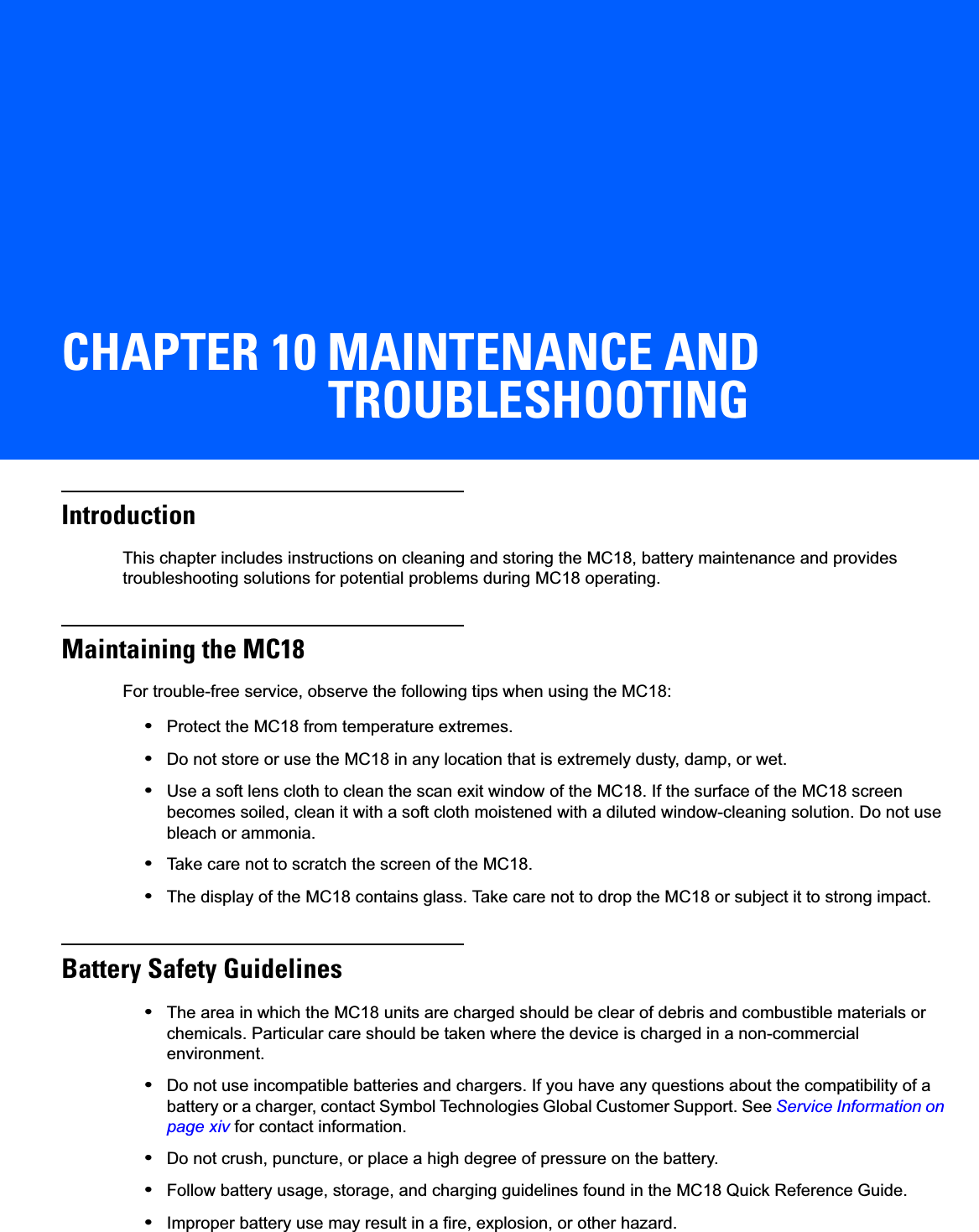 CHAPTER 10 MAINTENANCE AND TROUBLESHOOTINGIntroductionThis chapter includes instructions on cleaning and storing the MC18, battery maintenance and provides troubleshooting solutions for potential problems during MC18 operating.Maintaining the MC18For trouble-free service, observe the following tips when using the MC18:•Protect the MC18 from temperature extremes.•Do not store or use the MC18 in any location that is extremely dusty, damp, or wet.•Use a soft lens cloth to clean the scan exit window of the MC18. If the surface of the MC18 screen becomes soiled, clean it with a soft cloth moistened with a diluted window-cleaning solution. Do not use bleach or ammonia.•Take care not to scratch the screen of the MC18.•The display of the MC18 contains glass. Take care not to drop the MC18 or subject it to strong impact.Battery Safety Guidelines•The area in which the MC18 units are charged should be clear of debris and combustible materials or chemicals. Particular care should be taken where the device is charged in a non-commercial environment.•Do not use incompatible batteries and chargers. If you have any questions about the compatibility of a battery or a charger, contact Symbol Technologies Global Customer Support. See Service Information on page xiv for contact information.•Do not crush, puncture, or place a high degree of pressure on the battery.•Follow battery usage, storage, and charging guidelines found in the MC18 Quick Reference Guide.•Improper battery use may result in a fire, explosion, or other hazard.