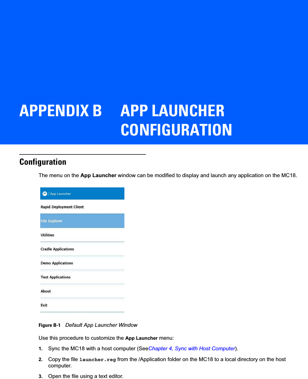APPENDIX B APP LAUNCHER CONFIGURATIONConfigurationThe menu on the App Launcher window can be modified to display and launch any application on the MC18.Figure B-1    Default App Launcher WindowUse this procedure to customize the App Launcher menu:1. Sync the MC18 with a host computer (SeeChapter 4, Sync with Host Computer).2. Copy the file launcher.reg from the /Application folder on the MC18 to a local directory on the host computer.3. Open the file using a text editor.