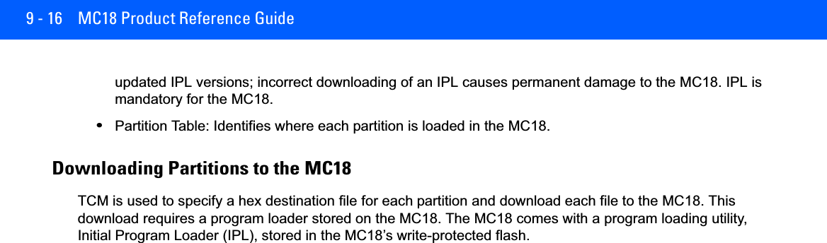 9 - 16 MC18 Product Reference Guideupdated IPL versions; incorrect downloading of an IPL causes permanent damage to the MC18. IPL is mandatory for the MC18.•Partition Table: Identifies where each partition is loaded in the MC18.Downloading Partitions to the MC18TCM is used to specify a hex destination file for each partition and download each file to the MC18. This download requires a program loader stored on the MC18. The MC18 comes with a program loading utility, Initial Program Loader (IPL), stored in the MC18’s write-protected flash.