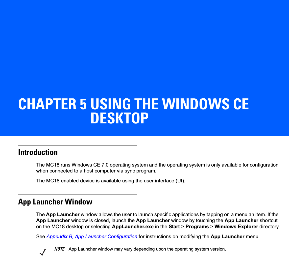 CHAPTER 5 USING THE WINDOWS CE DESKTOPIntroductionThe MC18 runs Windows CE 7.0 operating system and the operating system is only available for configuration when connected to a host computer via sync program.The MC18 enabled device is available using the user interface (UI).App Launcher WindowThe App Launcher window allows the user to launch specific applications by tapping on a menu an item. If the App Launcher window is closed, launch the App Launcher window by touching the App Launcher shortcut on the MC18 desktop or selecting AppLauncher.exe in the Start &gt; Programs &gt; Windows Explorer directory.See Appendix B, App Launcher Configuration for instructions on modifying the App Launcher menu.NOTE App Launcher window may vary depending upon the operating system version.