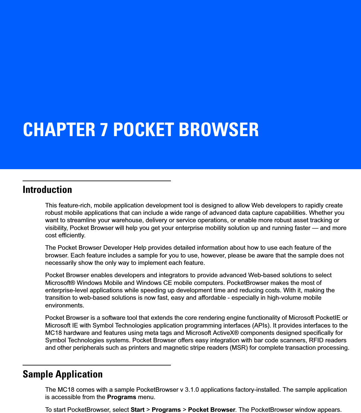 CHAPTER 7 POCKET BROWSERIntroductionThis feature-rich, mobile application development tool is designed to allow Web developers to rapidly create robust mobile applications that can include a wide range of advanced data capture capabilities. Whether you want to streamline your warehouse, delivery or service operations, or enable more robust asset tracking or visibility, Pocket Browser will help you get your enterprise mobility solution up and running faster — and more cost efficiently.The Pocket Browser Developer Help provides detailed information about how to use each feature of the browser. Each feature includes a sample for you to use, however, please be aware that the sample does not necessarily show the only way to implement each feature.Pocket Browser enables developers and integrators to provide advanced Web-based solutions to select Microsoft® Windows Mobile and Windows CE mobile computers. PocketBrowser makes the most of enterprise-level applications while speeding up development time and reducing costs. With it, making the transition to web-based solutions is now fast, easy and affordable - especially in high-volume mobile environments.Pocket Browser is a software tool that extends the core rendering engine functionality of Microsoft PocketIE or Microsoft IE with Symbol Technologies application programming interfaces (APIs). It provides interfaces to the MC18 hardware and features using meta tags and Microsoft ActiveX® components designed specifically for Symbol Technologies systems. Pocket Browser offers easy integration with bar code scanners, RFID readers and other peripherals such as printers and magnetic stripe readers (MSR) for complete transaction processing.Sample ApplicationThe MC18 comes with a sample PocketBrowser v 3.1.0 applications factory-installed. The sample application is accessible from the Programs menu.To start PocketBrowser, select Start &gt; Programs &gt; Pocket Browser. The PocketBrowser window appears.