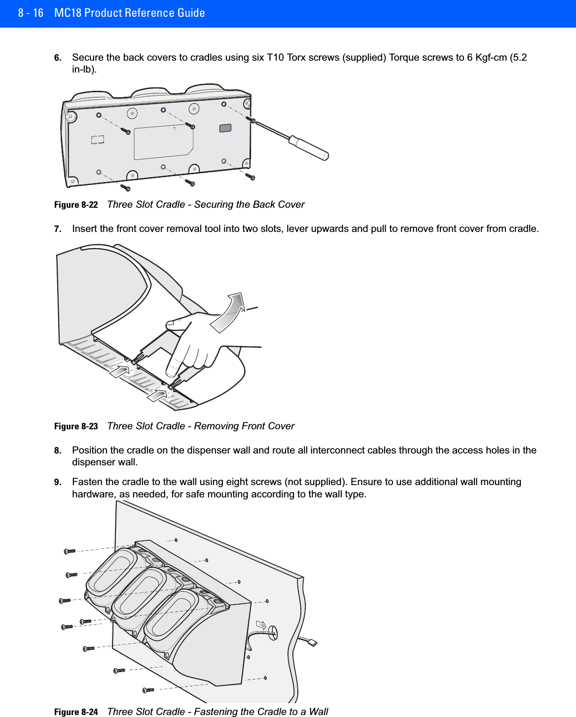 8 - 16 MC18 Product Reference Guide6. Secure the back covers to cradles using six T10 Torx screws (supplied) Torque screws to 6 Kgf-cm (5.2 in-lb).Figure 8-22    Three Slot Cradle - Securing the Back Cover7. Insert the front cover removal tool into two slots, lever upwards and pull to remove front cover from cradle.Figure 8-23    Three Slot Cradle - Removing Front Cover8. Position the cradle on the dispenser wall and route all interconnect cables through the access holes in the dispenser wall.9. Fasten the cradle to the wall using eight screws (not supplied). Ensure to use additional wall mounting hardware, as needed, for safe mounting according to the wall type.Figure 8-24    Three Slot Cradle - Fastening the Cradle to a Wall
