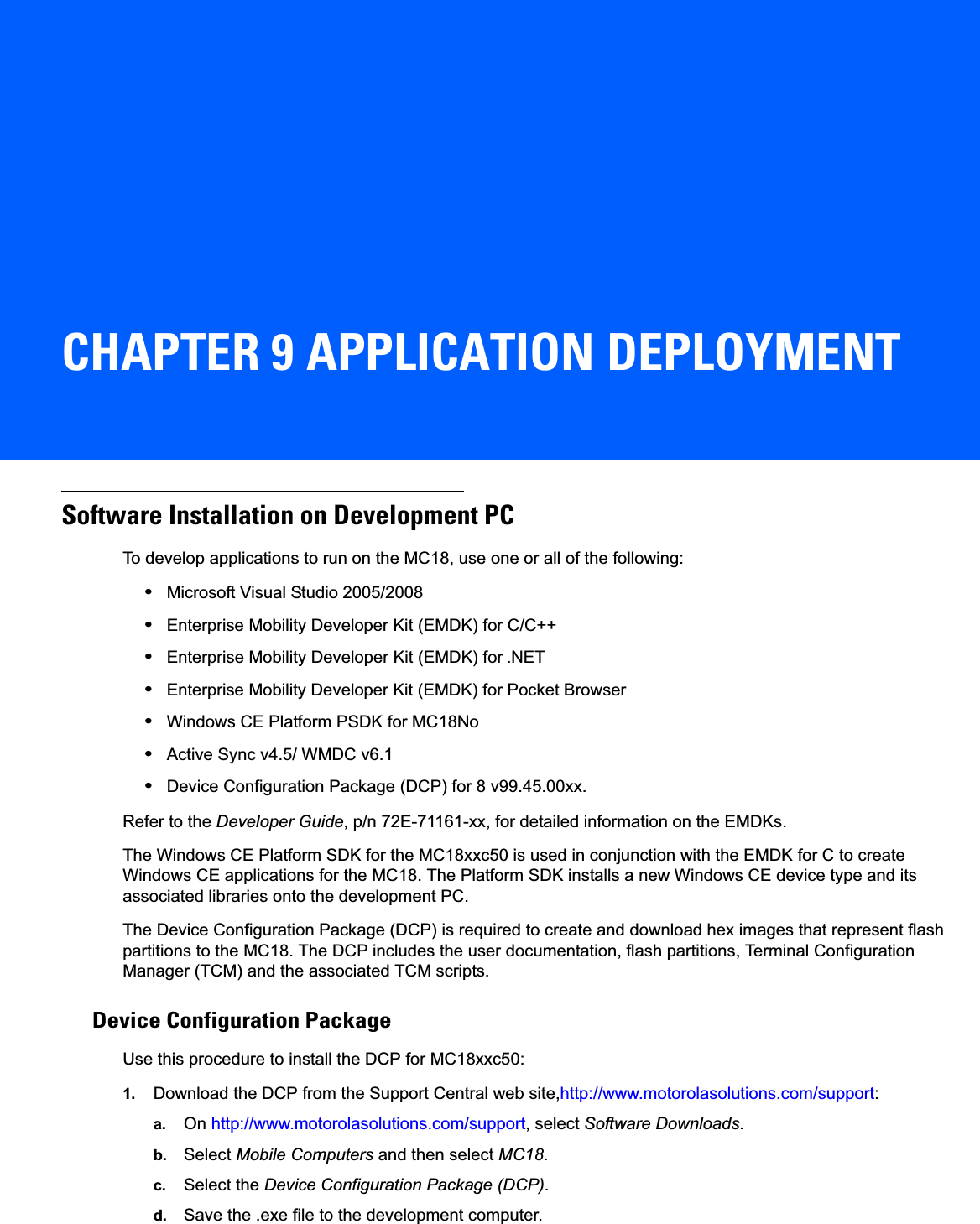 CHAPTER 9 APPLICATION DEPLOYMENTSoftware Installation on Development PCTo develop applications to run on the MC18, use one or all of the following:•Microsoft Visual Studio 2005/2008•Enterprise Mobility Developer Kit (EMDK) for C/C++•Enterprise Mobility Developer Kit (EMDK) for .NET•Enterprise Mobility Developer Kit (EMDK) for Pocket Browser•Windows CE Platform PSDK for MC18No•Active Sync v4.5/ WMDC v6.1•Device Configuration Package (DCP) for 8 v99.45.00xx.Refer to the Developer Guide, p/n 72E-71161-xx, for detailed information on the EMDKs.The Windows CE Platform SDK for the MC18xxc50 is used in conjunction with the EMDK for C to create Windows CE applications for the MC18. The Platform SDK installs a new Windows CE device type and its associated libraries onto the development PC.The Device Configuration Package (DCP) is required to create and download hex images that represent flash partitions to the MC18. The DCP includes the user documentation, flash partitions, Terminal Configuration Manager (TCM) and the associated TCM scripts.Device Configuration PackageUse this procedure to install the DCP for MC18xxc50:1. Download the DCP from the Support Central web site,http://www.motorolasolutions.com/support:a. On http://www.motorolasolutions.com/support, select Software Downloads.b. Select Mobile Computers and then select MC18.c. Select the Device Configuration Package (DCP).d. Save the .exe file to the development computer.