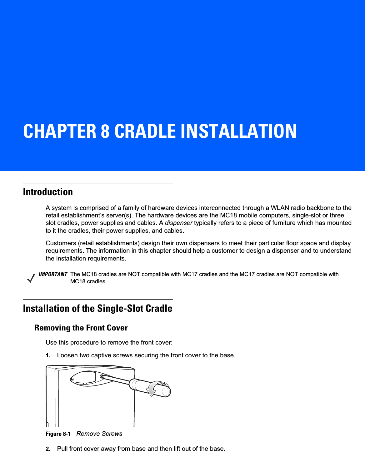 CHAPTER 8 CRADLE INSTALLATIONIntroductionA system is comprised of a family of hardware devices interconnected through a WLAN radio backbone to the retail establishment’s server(s). The hardware devices are the MC18 mobile computers, single-slot or three slot cradles, power supplies and cables. A dispenser typically refers to a piece of furniture which has mounted to it the cradles, their power supplies, and cables.Customers (retail establishments) design their own dispensers to meet their particular floor space and display requirements. The information in this chapter should help a customer to design a dispenser and to understand the installation requirements.Installation of the Single-Slot CradleRemoving the Front CoverUse this procedure to remove the front cover:1. Loosen two captive screws securing the front cover to the base.Figure 8-1    Remove Screws2. Pull front cover away from base and then lift out of the base.IMPORTANT The MC18 cradles are NOT compatible with MC17 cradles and the MC17 cradles are NOT compatible with MC18 cradles.