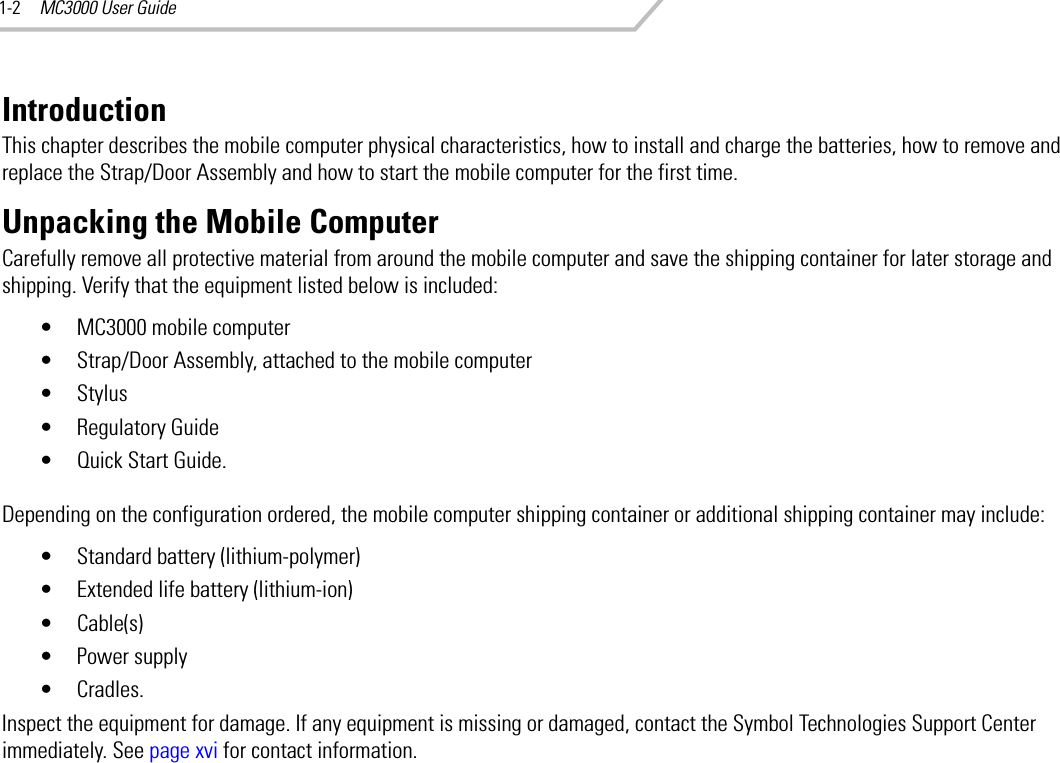 MC3000 User Guide1-2IntroductionThis chapter describes the mobile computer physical characteristics, how to install and charge the batteries, how to remove and replace the Strap/Door Assembly and how to start the mobile computer for the first time.Unpacking the Mobile ComputerCarefully remove all protective material from around the mobile computer and save the shipping container for later storage and shipping. Verify that the equipment listed below is included:• MC3000 mobile computer• Strap/Door Assembly, attached to the mobile computer•Stylus• Regulatory Guide• Quick Start Guide.Depending on the configuration ordered, the mobile computer shipping container or additional shipping container may include:• Standard battery (lithium-polymer) • Extended life battery (lithium-ion) • Cable(s)• Power supply• Cradles.Inspect the equipment for damage. If any equipment is missing or damaged, contact the Symbol Technologies Support Center immediately. See page xvi for contact information.