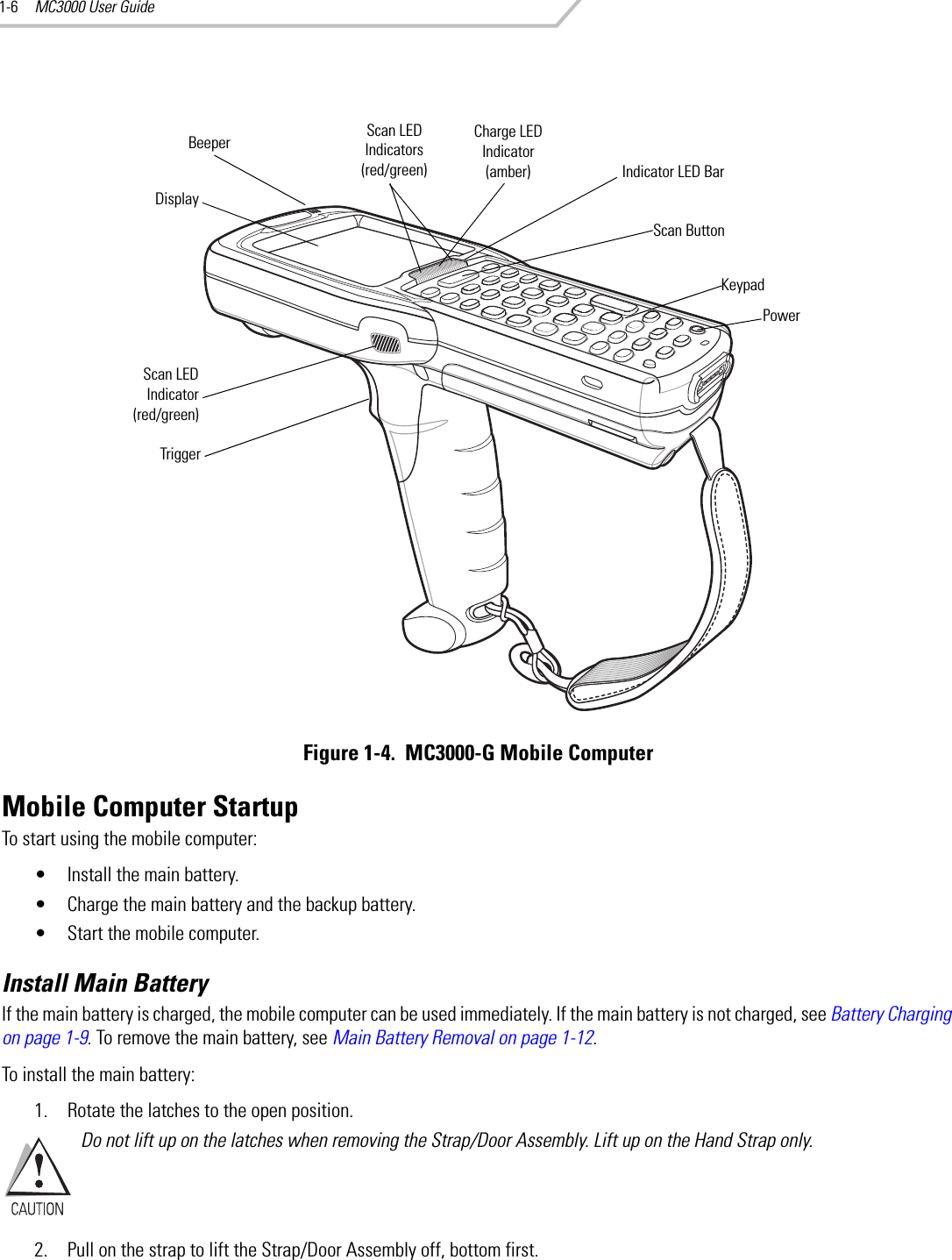 MC3000 User Guide1-6Figure 1-4.  MC3000-G Mobile ComputerMobile Computer StartupTo start using the mobile computer:• Install the main battery. • Charge the main battery and the backup battery.• Start the mobile computer.Install Main BatteryIf the main battery is charged, the mobile computer can be used immediately. If the main battery is not charged, see Battery Charging on page 1-9. To remove the main battery, see Main Battery Removal on page 1-12.To install the main battery:1. Rotate the latches to the open position.Do not lift up on the latches when removing the Strap/Door Assembly. Lift up on the Hand Strap only. 2. Pull on the strap to lift the Strap/Door Assembly off, bottom first.KeypadIndicator LED BarDisplayPowerScan ButtonBeeperTriggerScan LED Indicators (red/green)Charge LED Indicator (amber)Scan LEDIndicator(red/green)