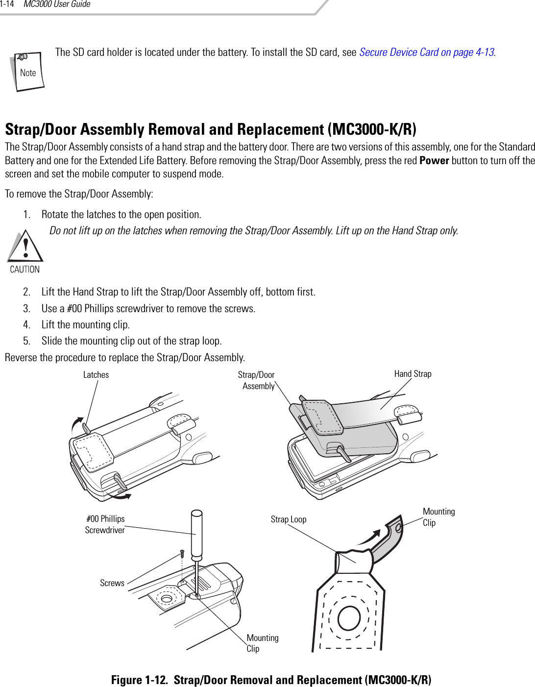 MC3000 User Guide1-14The SD card holder is located under the battery. To install the SD card, see Secure Device Card on page 4-13.Strap/Door Assembly Removal and Replacement (MC3000-K/R)The Strap/Door Assembly consists of a hand strap and the battery door. There are two versions of this assembly, one for the Standard Battery and one for the Extended Life Battery. Before removing the Strap/Door Assembly, press the red Power button to turn off the screen and set the mobile computer to suspend mode.To remove the Strap/Door Assembly:1. Rotate the latches to the open position.Do not lift up on the latches when removing the Strap/Door Assembly. Lift up on the Hand Strap only.2. Lift the Hand Strap to lift the Strap/Door Assembly off, bottom first.3. Use a #00 Phillips screwdriver to remove the screws.4. Lift the mounting clip.5. Slide the mounting clip out of the strap loop.Reverse the procedure to replace the Strap/Door Assembly.Figure 1-12.  Strap/Door Removal and Replacement (MC3000-K/R)Strap/DoorAssemblyLatchesScrews#00 PhillipsScrewdriverMounting ClipStrap LoopMounting ClipHand Strap