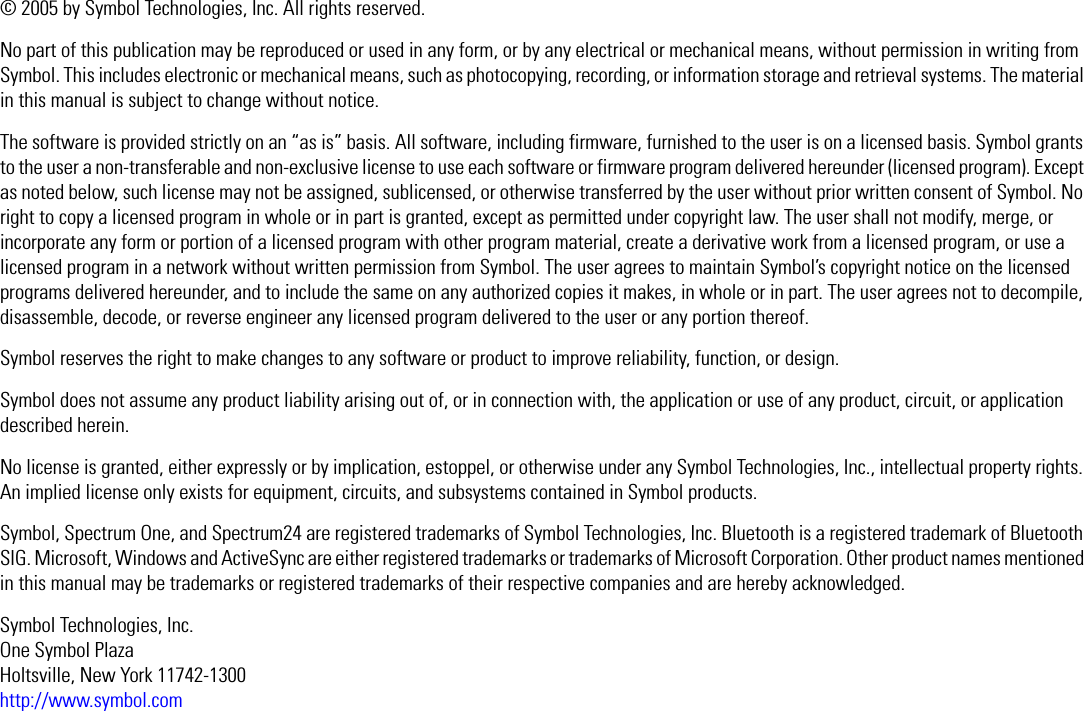 © 2005 by Symbol Technologies, Inc. All rights reserved.No part of this publication may be reproduced or used in any form, or by any electrical or mechanical means, without permission in writing from Symbol. This includes electronic or mechanical means, such as photocopying, recording, or information storage and retrieval systems. The material in this manual is subject to change without notice.The software is provided strictly on an “as is” basis. All software, including firmware, furnished to the user is on a licensed basis. Symbol grants to the user a non-transferable and non-exclusive license to use each software or firmware program delivered hereunder (licensed program). Except as noted below, such license may not be assigned, sublicensed, or otherwise transferred by the user without prior written consent of Symbol. No right to copy a licensed program in whole or in part is granted, except as permitted under copyright law. The user shall not modify, merge, or incorporate any form or portion of a licensed program with other program material, create a derivative work from a licensed program, or use a licensed program in a network without written permission from Symbol. The user agrees to maintain Symbol’s copyright notice on the licensed programs delivered hereunder, and to include the same on any authorized copies it makes, in whole or in part. The user agrees not to decompile, disassemble, decode, or reverse engineer any licensed program delivered to the user or any portion thereof.Symbol reserves the right to make changes to any software or product to improve reliability, function, or design.Symbol does not assume any product liability arising out of, or in connection with, the application or use of any product, circuit, or application described herein.No license is granted, either expressly or by implication, estoppel, or otherwise under any Symbol Technologies, Inc., intellectual property rights. An implied license only exists for equipment, circuits, and subsystems contained in Symbol products.Symbol, Spectrum One, and Spectrum24 are registered trademarks of Symbol Technologies, Inc. Bluetooth is a registered trademark of Bluetooth SIG. Microsoft, Windows and ActiveSync are either registered trademarks or trademarks of Microsoft Corporation. Other product names mentioned in this manual may be trademarks or registered trademarks of their respective companies and are hereby acknowledged.Symbol Technologies, Inc.One Symbol PlazaHoltsville, New York 11742-1300http://www.symbol.com