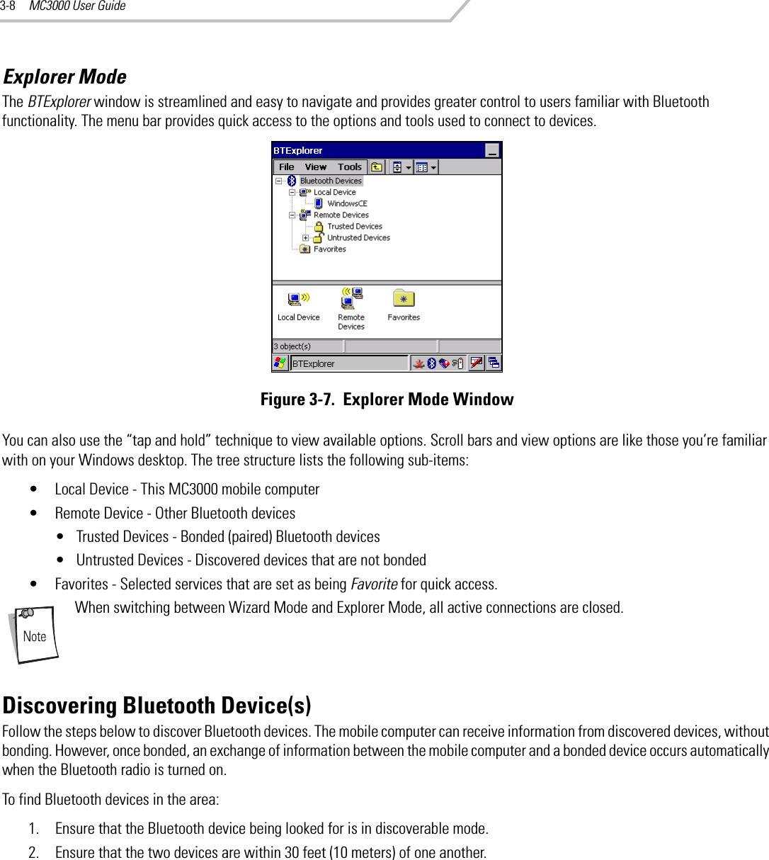 MC3000 User Guide3-8Explorer ModeThe BTExplorer window is streamlined and easy to navigate and provides greater control to users familiar with Bluetooth functionality. The menu bar provides quick access to the options and tools used to connect to devices.Figure 3-7.  Explorer Mode WindowYou can also use the “tap and hold” technique to view available options. Scroll bars and view options are like those you’re familiar with on your Windows desktop. The tree structure lists the following sub-items:• Local Device - This MC3000 mobile computer• Remote Device - Other Bluetooth devices• Trusted Devices - Bonded (paired) Bluetooth devices• Untrusted Devices - Discovered devices that are not bonded• Favorites - Selected services that are set as being Favorite for quick access.When switching between Wizard Mode and Explorer Mode, all active connections are closed. Discovering Bluetooth Device(s)Follow the steps below to discover Bluetooth devices. The mobile computer can receive information from discovered devices, without bonding. However, once bonded, an exchange of information between the mobile computer and a bonded device occurs automatically when the Bluetooth radio is turned on.To find Bluetooth devices in the area:1. Ensure that the Bluetooth device being looked for is in discoverable mode.2. Ensure that the two devices are within 30 feet (10 meters) of one another.