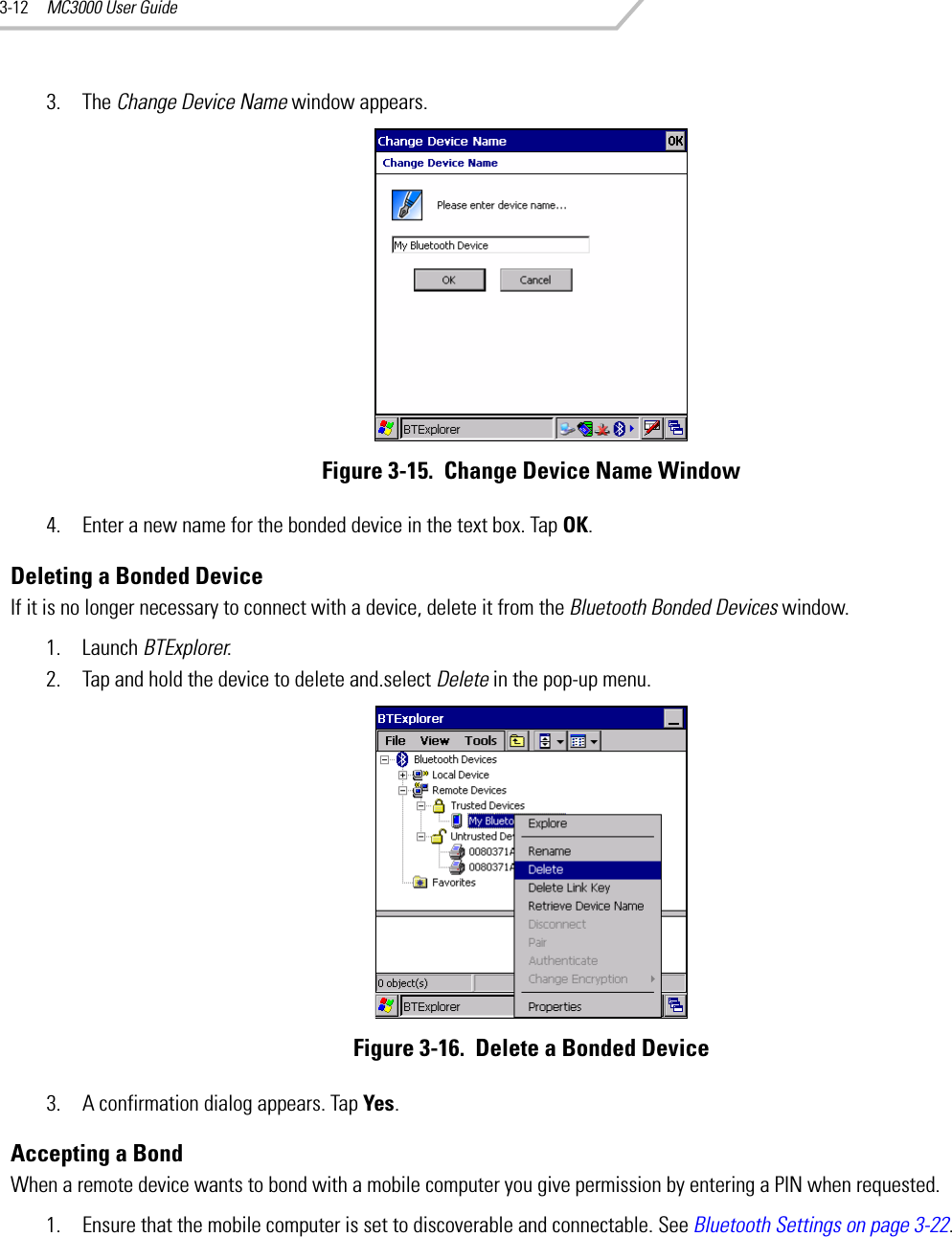 MC3000 User Guide3-123. The Change Device Name window appears.Figure 3-15.  Change Device Name Window4. Enter a new name for the bonded device in the text box. Tap OK.Deleting a Bonded DeviceIf it is no longer necessary to connect with a device, delete it from the Bluetooth Bonded Devices window.1. Launch BTExplorer.2. Tap and hold the device to delete and.select Delete in the pop-up menu.Figure 3-16.  Delete a Bonded Device3. A confirmation dialog appears. Tap Yes.Accepting a BondWhen a remote device wants to bond with a mobile computer you give permission by entering a PIN when requested.1. Ensure that the mobile computer is set to discoverable and connectable. See Bluetooth Settings on page 3-22.
