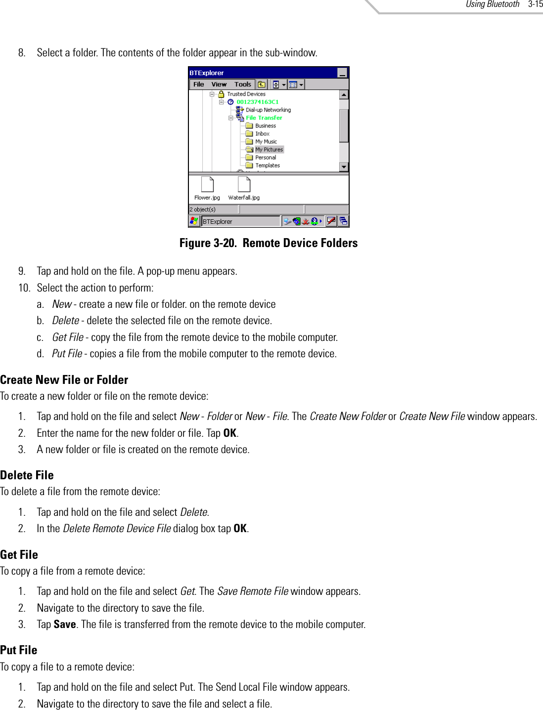 Using Bluetooth 3-158. Select a folder. The contents of the folder appear in the sub-window.Figure 3-20.  Remote Device Folders9. Tap and hold on the file. A pop-up menu appears.10. Select the action to perform:a. New - create a new file or folder. on the remote deviceb. Delete - delete the selected file on the remote device.c. Get File - copy the file from the remote device to the mobile computer.d. Put File - copies a file from the mobile computer to the remote device.Create New File or FolderTo create a new folder or file on the remote device:1. Tap and hold on the file and select New - Folder or New - File. The Create New Folder or Create New File window appears.2. Enter the name for the new folder or file. Tap OK.3. A new folder or file is created on the remote device.Delete FileTo delete a file from the remote device:1. Tap and hold on the file and select Delete.2. In the Delete Remote Device File dialog box tap OK.Get FileTo copy a file from a remote device:1. Tap and hold on the file and select Get. The Save Remote File window appears.2. Navigate to the directory to save the file.3. Tap Save. The file is transferred from the remote device to the mobile computer.Put FileTo copy a file to a remote device:1. Tap and hold on the file and select Put. The Send Local File window appears.2. Navigate to the directory to save the file and select a file.