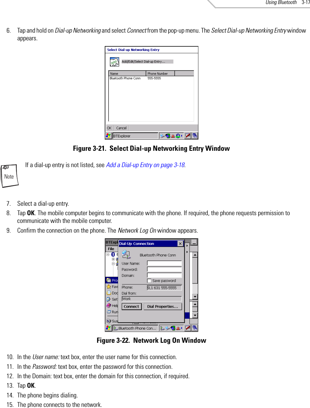 Using Bluetooth 3-176. Tap and hold on Dial-up Networking and select Connect from the pop-up menu. The Select Dial-up Networking Entry window appears.Figure 3-21.  Select Dial-up Networking Entry WindowIf a dial-up entry is not listed, see Add a Dial-up Entry on page 3-18.7. Select a dial-up entry.8. Tap OK. The mobile computer begins to communicate with the phone. If required, the phone requests permission to communicate with the mobile computer.9. Confirm the connection on the phone. The Network Log On window appears.Figure 3-22.  Network Log On Window10. In the User name: text box, enter the user name for this connection.11. In the Password: text box, enter the password for this connection.12. In the Domain: text box, enter the domain for this connection, if required.13. Tap OK.14. The phone begins dialing.15. The phone connects to the network.