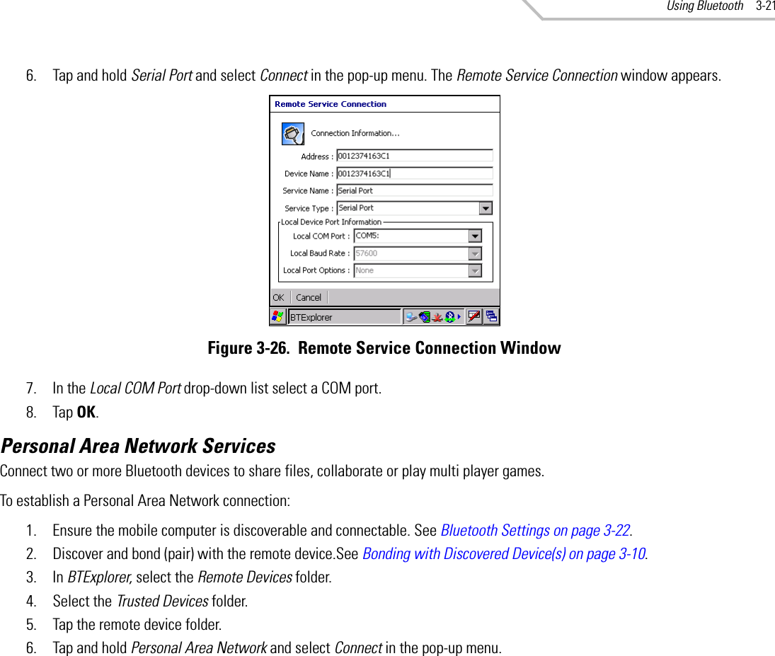 Using Bluetooth 3-216. Tap and hold Serial Port and select Connect in the pop-up menu. The Remote Service Connection window appears.Figure 3-26.  Remote Service Connection Window7. In the Local COM Port drop-down list select a COM port.8. Tap OK.Personal Area Network ServicesConnect two or more Bluetooth devices to share files, collaborate or play multi player games.To establish a Personal Area Network connection:1. Ensure the mobile computer is discoverable and connectable. See Bluetooth Settings on page 3-22.2. Discover and bond (pair) with the remote device.See Bonding with Discovered Device(s) on page 3-10.3. In BTExplorer, select the Remote Devices folder.4. Select the Trusted Devices folder.5. Tap the remote device folder.6. Tap and hold Personal Area Network and select Connect in the pop-up menu.