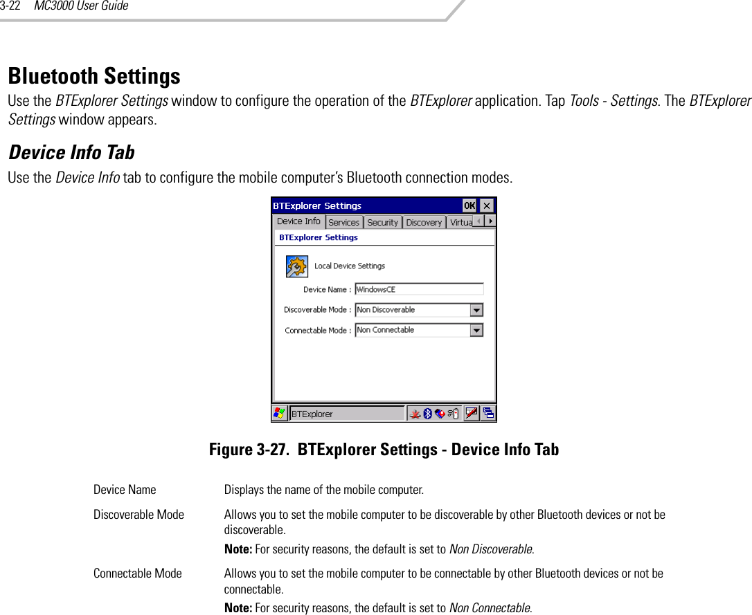 MC3000 User Guide3-22Bluetooth SettingsUse the BTExplorer Settings window to configure the operation of the BTExplorer application. Tap Tools - Settings. The BTExplorer Settings window appears.Device Info TabUse the Device Info tab to configure the mobile computer’s Bluetooth connection modes.Figure 3-27.  BTExplorer Settings - Device Info TabDevice Name Displays the name of the mobile computer.Discoverable Mode Allows you to set the mobile computer to be discoverable by other Bluetooth devices or not be discoverable.Note: For security reasons, the default is set to Non Discoverable.Connectable Mode Allows you to set the mobile computer to be connectable by other Bluetooth devices or not be connectable.Note: For security reasons, the default is set to Non Connectable.