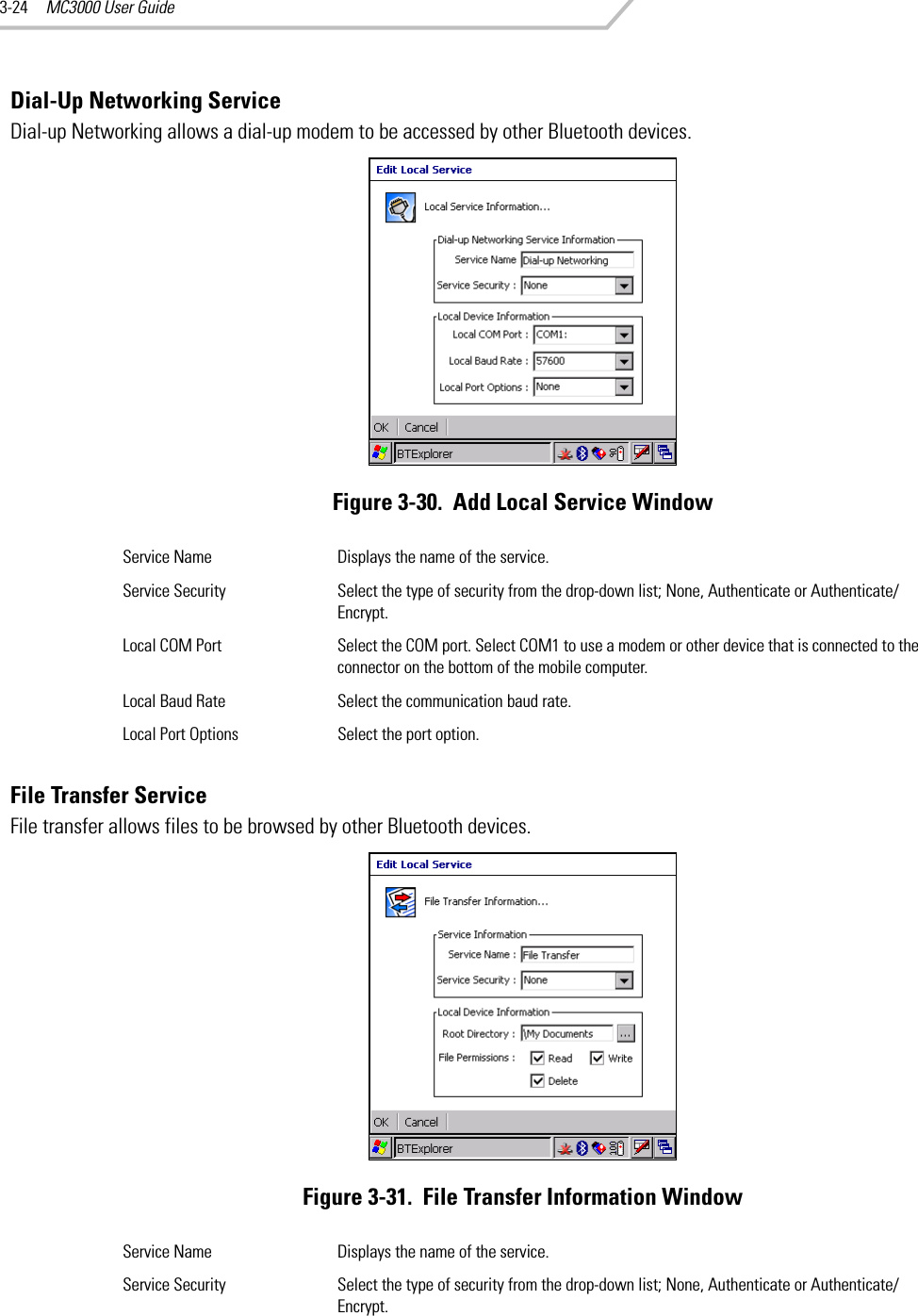 MC3000 User Guide3-24Dial-Up Networking ServiceDial-up Networking allows a dial-up modem to be accessed by other Bluetooth devices.Figure 3-30.  Add Local Service WindowFile Transfer ServiceFile transfer allows files to be browsed by other Bluetooth devices.Figure 3-31.  File Transfer Information WindowService Name Displays the name of the service.Service Security Select the type of security from the drop-down list; None, Authenticate or Authenticate/Encrypt.Local COM Port Select the COM port. Select COM1 to use a modem or other device that is connected to the connector on the bottom of the mobile computer.Local Baud Rate Select the communication baud rate.Local Port Options Select the port option.Service Name Displays the name of the service.Service Security Select the type of security from the drop-down list; None, Authenticate or Authenticate/Encrypt.