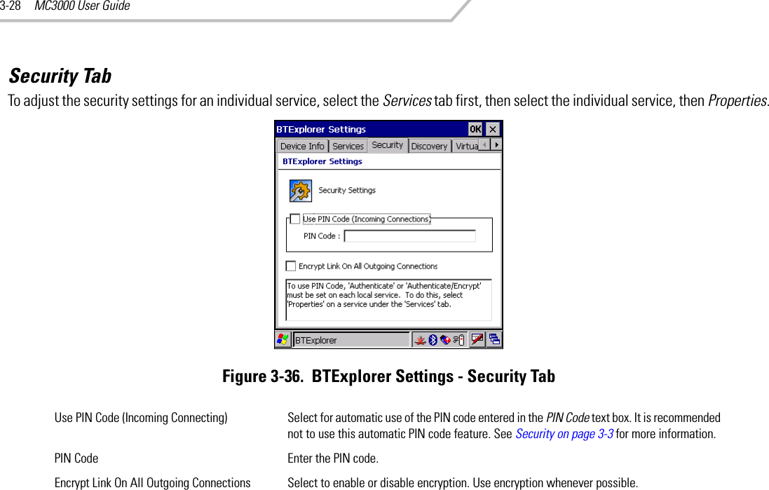 MC3000 User Guide3-28Security TabTo adjust the security settings for an individual service, select the Services tab first, then select the individual service, then Properties.Figure 3-36.  BTExplorer Settings - Security TabUse PIN Code (Incoming Connecting) Select for automatic use of the PIN code entered in the PIN Code text box. It is recommended not to use this automatic PIN code feature. See Security on page 3-3 for more information.PIN Code Enter the PIN code.Encrypt Link On All Outgoing Connections Select to enable or disable encryption. Use encryption whenever possible.