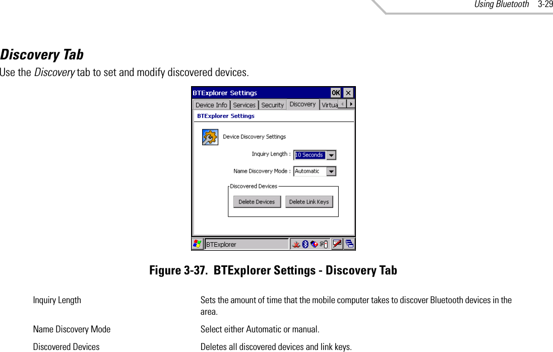 Using Bluetooth 3-29Discovery TabUse the Discovery tab to set and modify discovered devices.Figure 3-37.  BTExplorer Settings - Discovery TabInquiry Length Sets the amount of time that the mobile computer takes to discover Bluetooth devices in the area.Name Discovery Mode Select either Automatic or manual.Discovered Devices Deletes all discovered devices and link keys.