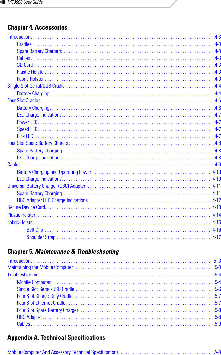 MC3000 User GuideviiiChapter 4. AccessoriesIntroduction. . . . . . . . . . . . . . . . . . . . . . . . . . . . . . . . . . . . . . . . . . . . . . . . . . . . . . . . . . . . . . . . . . . . . . . . . . . . . .4-3Cradles . . . . . . . . . . . . . . . . . . . . . . . . . . . . . . . . . . . . . . . . . . . . . . . . . . . . . . . . . . . . . . . . . . . . . . . . . . . . .4-3Spare Battery Chargers  . . . . . . . . . . . . . . . . . . . . . . . . . . . . . . . . . . . . . . . . . . . . . . . . . . . . . . . . . . . . . . . .4-3Cables . . . . . . . . . . . . . . . . . . . . . . . . . . . . . . . . . . . . . . . . . . . . . . . . . . . . . . . . . . . . . . . . . . . . . . . . . . . . . .4-3SD Card. . . . . . . . . . . . . . . . . . . . . . . . . . . . . . . . . . . . . . . . . . . . . . . . . . . . . . . . . . . . . . . . . . . . . . . . . . . . .4-3Plastic Holster. . . . . . . . . . . . . . . . . . . . . . . . . . . . . . . . . . . . . . . . . . . . . . . . . . . . . . . . . . . . . . . . . . . . . . . .4-3Fabric Holster . . . . . . . . . . . . . . . . . . . . . . . . . . . . . . . . . . . . . . . . . . . . . . . . . . . . . . . . . . . . . . . . . . . . . . . .4-3Single Slot Serial/USB Cradle . . . . . . . . . . . . . . . . . . . . . . . . . . . . . . . . . . . . . . . . . . . . . . . . . . . . . . . . . . . . . . .4-4Battery Charging. . . . . . . . . . . . . . . . . . . . . . . . . . . . . . . . . . . . . . . . . . . . . . . . . . . . . . . . . . . . . . . . . . . . . .4-4Four Slot Cradles. . . . . . . . . . . . . . . . . . . . . . . . . . . . . . . . . . . . . . . . . . . . . . . . . . . . . . . . . . . . . . . . . . . . . . . . . .4-6Battery Charging. . . . . . . . . . . . . . . . . . . . . . . . . . . . . . . . . . . . . . . . . . . . . . . . . . . . . . . . . . . . . . . . . . . . . .4-6LED Charge Indications. . . . . . . . . . . . . . . . . . . . . . . . . . . . . . . . . . . . . . . . . . . . . . . . . . . . . . . . . . . . . . . . .4-7Power LED. . . . . . . . . . . . . . . . . . . . . . . . . . . . . . . . . . . . . . . . . . . . . . . . . . . . . . . . . . . . . . . . . . . . . . . . . . .4-7Speed LED. . . . . . . . . . . . . . . . . . . . . . . . . . . . . . . . . . . . . . . . . . . . . . . . . . . . . . . . . . . . . . . . . . . . . . . . . . .4-7Link LED  . . . . . . . . . . . . . . . . . . . . . . . . . . . . . . . . . . . . . . . . . . . . . . . . . . . . . . . . . . . . . . . . . . . . . . . . . . . .4-7Four Slot Spare Battery Charger. . . . . . . . . . . . . . . . . . . . . . . . . . . . . . . . . . . . . . . . . . . . . . . . . . . . . . . . . . . . . .4-8Spare Battery Charging  . . . . . . . . . . . . . . . . . . . . . . . . . . . . . . . . . . . . . . . . . . . . . . . . . . . . . . . . . . . . . . . .4-8LED Charge Indications. . . . . . . . . . . . . . . . . . . . . . . . . . . . . . . . . . . . . . . . . . . . . . . . . . . . . . . . . . . . . . . . .4-8Cables . . . . . . . . . . . . . . . . . . . . . . . . . . . . . . . . . . . . . . . . . . . . . . . . . . . . . . . . . . . . . . . . . . . . . . . . . . . . . . . . . .4-9Battery Charging and Operating Power . . . . . . . . . . . . . . . . . . . . . . . . . . . . . . . . . . . . . . . . . . . . . . . . . . .4-10LED Charge Indications. . . . . . . . . . . . . . . . . . . . . . . . . . . . . . . . . . . . . . . . . . . . . . . . . . . . . . . . . . . . . . . .4-10Universal Battery Charger (UBC) Adapter  . . . . . . . . . . . . . . . . . . . . . . . . . . . . . . . . . . . . . . . . . . . . . . . . . . . . .4-11Spare Battery Charging  . . . . . . . . . . . . . . . . . . . . . . . . . . . . . . . . . . . . . . . . . . . . . . . . . . . . . . . . . . . . . . .4-11UBC Adapter LED Charge Indications. . . . . . . . . . . . . . . . . . . . . . . . . . . . . . . . . . . . . . . . . . . . . . . . . . . . .4-12Secure Device Card. . . . . . . . . . . . . . . . . . . . . . . . . . . . . . . . . . . . . . . . . . . . . . . . . . . . . . . . . . . . . . . . . . . . . . .4-13Plastic Holster. . . . . . . . . . . . . . . . . . . . . . . . . . . . . . . . . . . . . . . . . . . . . . . . . . . . . . . . . . . . . . . . . . . . . . . . . . .4-14Fabric Holster . . . . . . . . . . . . . . . . . . . . . . . . . . . . . . . . . . . . . . . . . . . . . . . . . . . . . . . . . . . . . . . . . . . . . . . . . . .4-16Belt Clip  . . . . . . . . . . . . . . . . . . . . . . . . . . . . . . . . . . . . . . . . . . . . . . . . . . . . . . . . . . . . . . . . . . . . . . .4-16Shoulder Strap . . . . . . . . . . . . . . . . . . . . . . . . . . . . . . . . . . . . . . . . . . . . . . . . . . . . . . . . . . . . . . . . . .4-17Chapter 5. Maintenance &amp; TroubleshootingIntroduction. . . . . . . . . . . . . . . . . . . . . . . . . . . . . . . . . . . . . . . . . . . . . . . . . . . . . . . . . . . . . . . . . . . . . . . . . . . . . 5- 3Maintaining the Mobile Computer. . . . . . . . . . . . . . . . . . . . . . . . . . . . . . . . . . . . . . . . . . . . . . . . . . . . . . . . . . . .5-3Troubleshooting . . . . . . . . . . . . . . . . . . . . . . . . . . . . . . . . . . . . . . . . . . . . . . . . . . . . . . . . . . . . . . . . . . . . . . . . . .5-4Mobile Computer . . . . . . . . . . . . . . . . . . . . . . . . . . . . . . . . . . . . . . . . . . . . . . . . . . . . . . . . . . . . . . . . . . . . .5-4Single Slot Serial/USB Cradle . . . . . . . . . . . . . . . . . . . . . . . . . . . . . . . . . . . . . . . . . . . . . . . . . . . . . . . . . . .5-6Four Slot Charge Only Cradle . . . . . . . . . . . . . . . . . . . . . . . . . . . . . . . . . . . . . . . . . . . . . . . . . . . . . . . . . . . .5-7Four Slot Ethernet Cradle . . . . . . . . . . . . . . . . . . . . . . . . . . . . . . . . . . . . . . . . . . . . . . . . . . . . . . . . . . . . . . .5-7Four Slot Spare Battery Charger. . . . . . . . . . . . . . . . . . . . . . . . . . . . . . . . . . . . . . . . . . . . . . . . . . . . . . . . . .5-8UBC Adapter. . . . . . . . . . . . . . . . . . . . . . . . . . . . . . . . . . . . . . . . . . . . . . . . . . . . . . . . . . . . . . . . . . . . . . . . .5-8Cables . . . . . . . . . . . . . . . . . . . . . . . . . . . . . . . . . . . . . . . . . . . . . . . . . . . . . . . . . . . . . . . . . . . . . . . . . . . . . .5-9Appendix A. Technical SpecificationsMobile Computer And Accessory Technical Specifications  . . . . . . . . . . . . . . . . . . . . . . . . . . . . . . . . . . . . . . . A-3