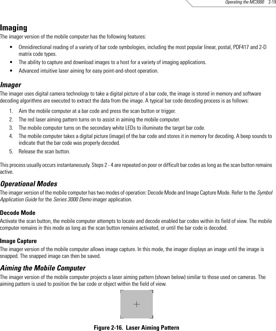 Operating the MC3000 2-19ImagingThe imager version of the mobile computer has the following features:• Omnidirectional reading of a variety of bar code symbologies, including the most popular linear, postal, PDF417 and 2-D matrix code types.• The ability to capture and download images to a host for a variety of imaging applications.• Advanced intuitive laser aiming for easy point-and-shoot operation.ImagerThe imager uses digital camera technology to take a digital picture of a bar code, the image is stored in memory and software decoding algorithms are executed to extract the data from the image. A typical bar code decoding process is as follows:1. Aim the mobile computer at a bar code and press the scan button or trigger.2. The red laser aiming pattern turns on to assist in aiming the mobile computer.3. The mobile computer turns on the secondary white LEDs to illuminate the target bar code.4. The mobile computer takes a digital picture (image) of the bar code and stores it in memory for decoding. A beep sounds to indicate that the bar code was properly decoded.5. Release the scan button.This process usually occurs instantaneously. Steps 2 - 4 are repeated on poor or difficult bar codes as long as the scan button remains active. Operational ModesThe imager version of the mobile computer has two modes of operation: Decode Mode and Image Capture Mode. Refer to the Symbol Application Guide for the Series 3000 Demo imager application. Decode ModeActivate the scan button, the mobile computer attempts to locate and decode enabled bar codes within its field of view. The mobile computer remains in this mode as long as the scan button remains activated, or until the bar code is decoded.Image CaptureThe imager version of the mobile computer allows image capture. In this mode, the imager displays an image until the image is snapped. The snapped image can then be saved.Aiming the Mobile ComputerThe imager version of the mobile computer projects a laser aiming pattern (shown below) similar to those used on cameras. The aiming pattern is used to position the bar code or object within the field of view.Figure 2-16.  Laser Aiming Pattern