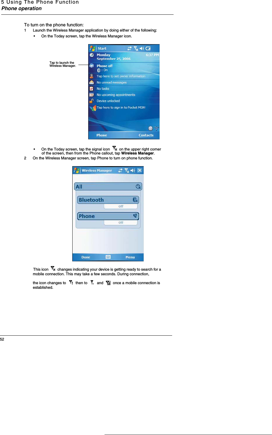 5 Using The Phone FunctionPhone operation52To turn on the phone function:1  Launch the Wireless Manager application by doing either of the following:•On the Today screen, tap the Wireless Manager icon. •On the Today screen, tap the signal icon   on the upper right corner of the screen, then from the Phone callout, tap Wireless Manager. 2 On the Wireless Manager screen, tap Phone to turn on phone function. This icon   changes indicating your device is getting ready to search for a mobile connection. This may take a few seconds. During connection,the icon changes to   then to   and   once a mobile connection is established. Tap to launch the Wireless Manager.