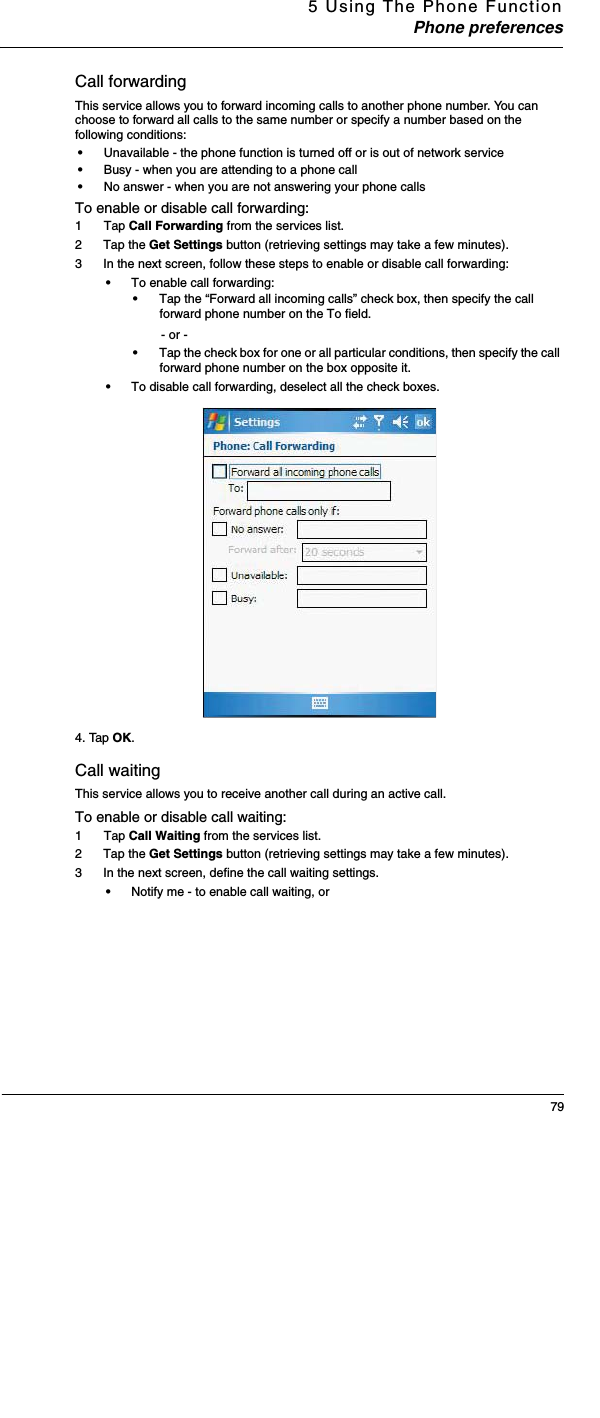 5 Using The Phone FunctionPhone preferences79Call forwardingThis service allows you to forward incoming calls to another phone number. You can choose to forward all calls to the same number or specify a number based on the following conditions:•Unavailable - the phone function is turned off or is out of network service•Busy - when you are attending to a phone call•No answer - when you are not answering your phone callsTo enable or disable call forwarding:1  Tap Call Forwarding from the services list.2 Tap the Get Settings button (retrieving settings may take a few minutes).3 In the next screen, follow these steps to enable or disable call forwarding:•To enable call forwarding:•Tap the “Forward all incoming calls” check box, then specify the call forward phone number on the To field.- or -•Tap the check box for one or all particular conditions, then specify the call forward phone number on the box opposite it.•To disable call forwarding, deselect all the check boxes.4. Tap OK.Call waitingThis service allows you to receive another call during an active call.To enable or disable call waiting:1  Tap Call Waiting from the services list.2 Tap the Get Settings button (retrieving settings may take a few minutes).3 In the next screen, define the call waiting settings.•Notify me - to enable call waiting, or